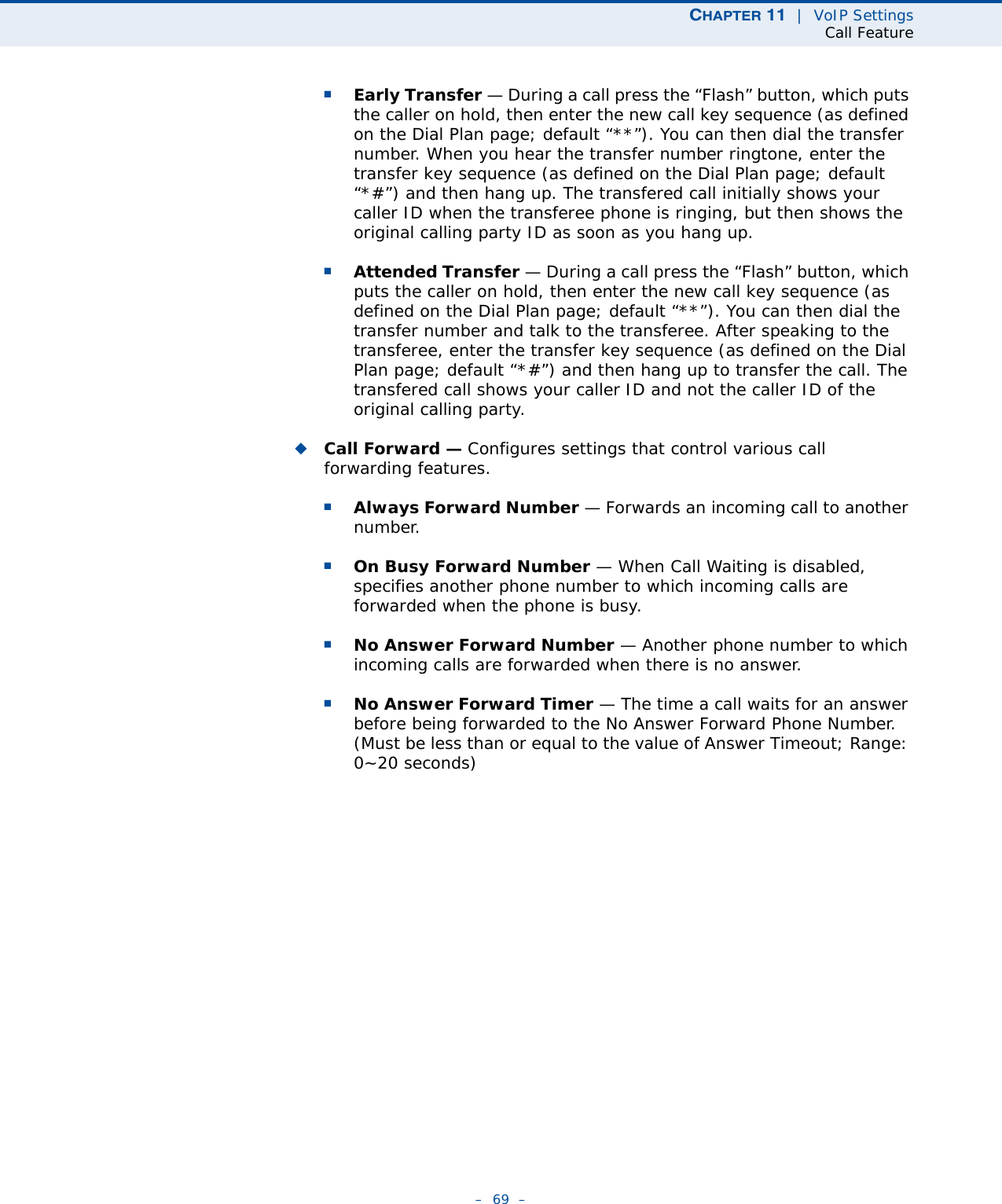 CHAPTER 11  |  VoIP SettingsCall Feature–  69  –■Early Transfer — During a call press the “Flash” button, which puts the caller on hold, then enter the new call key sequence (as defined on the Dial Plan page; default “**”). You can then dial the transfer number. When you hear the transfer number ringtone, enter the transfer key sequence (as defined on the Dial Plan page; default “*#”) and then hang up. The transfered call initially shows your caller ID when the transferee phone is ringing, but then shows the original calling party ID as soon as you hang up.■Attended Transfer — During a call press the “Flash” button, which puts the caller on hold, then enter the new call key sequence (as defined on the Dial Plan page; default “**”). You can then dial the transfer number and talk to the transferee. After speaking to the transferee, enter the transfer key sequence (as defined on the Dial Plan page; default “*#”) and then hang up to transfer the call. The transfered call shows your caller ID and not the caller ID of the original calling party.◆Call Forward — Configures settings that control various call forwarding features.■Always Forward Number — Forwards an incoming call to another number.■On Busy Forward Number — When Call Waiting is disabled, specifies another phone number to which incoming calls are forwarded when the phone is busy.■No Answer Forward Number — Another phone number to which incoming calls are forwarded when there is no answer.■No Answer Forward Timer — The time a call waits for an answer before being forwarded to the No Answer Forward Phone Number. (Must be less than or equal to the value of Answer Timeout; Range: 0~20 seconds)