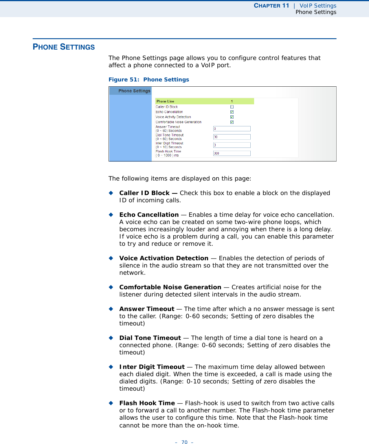 CHAPTER 11  |  VoIP SettingsPhone Settings–  70  –PHONE SETTINGSThe Phone Settings page allows you to configure control features that affect a phone connected to a VoIP port.Figure 51:  Phone SettingsThe following items are displayed on this page:◆Caller ID Block — Check this box to enable a block on the displayed ID of incoming calls. ◆Echo Cancellation — Enables a time delay for voice echo cancellation. A voice echo can be created on some two-wire phone loops, which becomes increasingly louder and annoying when there is a long delay. If voice echo is a problem during a call, you can enable this parameter to try and reduce or remove it. ◆Voice Activation Detection — Enables the detection of periods of silence in the audio stream so that they are not transmitted over the network. ◆Comfortable Noise Generation — Creates artificial noise for the listener during detected silent intervals in the audio stream. ◆Answer Timeout — The time after which a no answer message is sent to the caller. (Range: 0-60 seconds; Setting of zero disables the timeout)◆Dial Tone Timeout — The length of time a dial tone is heard on a connected phone. (Range: 0-60 seconds; Setting of zero disables the timeout)◆Inter Digit Timeout — The maximum time delay allowed between each dialed digit. When the time is exceeded, a call is made using the dialed digits. (Range: 0-10 seconds; Setting of zero disables the timeout)◆Flash Hook Time — Flash-hook is used to switch from two active calls or to forward a call to another number. The Flash-hook time parameter allows the user to configure this time. Note that the Flash-hook time cannot be more than the on-hook time. 