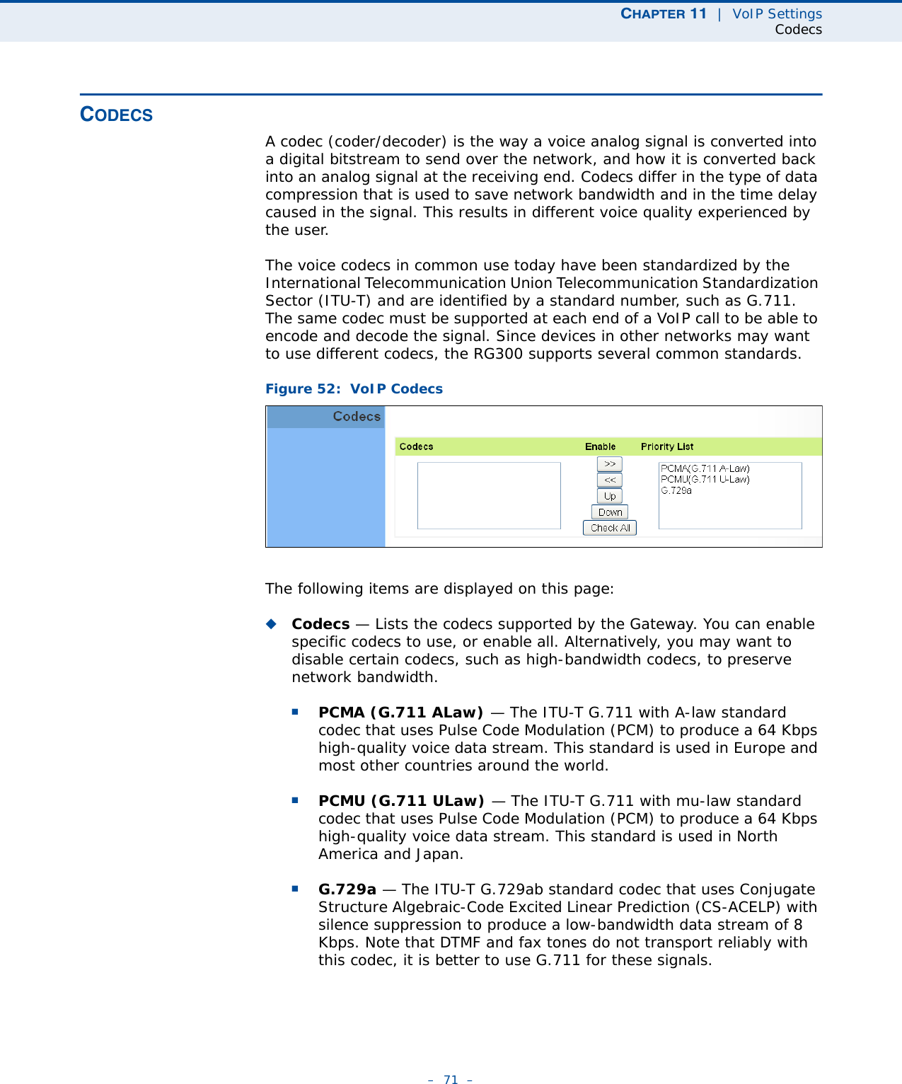 CHAPTER 11  |  VoIP SettingsCodecs–  71  –CODECSA codec (coder/decoder) is the way a voice analog signal is converted into a digital bitstream to send over the network, and how it is converted back into an analog signal at the receiving end. Codecs differ in the type of data compression that is used to save network bandwidth and in the time delay caused in the signal. This results in different voice quality experienced by the user. The voice codecs in common use today have been standardized by the International Telecommunication Union Telecommunication Standardization Sector (ITU-T) and are identified by a standard number, such as G.711. The same codec must be supported at each end of a VoIP call to be able to encode and decode the signal. Since devices in other networks may want to use different codecs, the RG300 supports several common standards.Figure 52:  VoIP CodecsThe following items are displayed on this page:◆Codecs — Lists the codecs supported by the Gateway. You can enable specific codecs to use, or enable all. Alternatively, you may want to disable certain codecs, such as high-bandwidth codecs, to preserve network bandwidth.■PCMA (G.711 ALaw) — The ITU-T G.711 with A-law standard codec that uses Pulse Code Modulation (PCM) to produce a 64 Kbps high-quality voice data stream. This standard is used in Europe and most other countries around the world.■PCMU (G.711 ULaw) — The ITU-T G.711 with mu-law standard codec that uses Pulse Code Modulation (PCM) to produce a 64 Kbps high-quality voice data stream. This standard is used in North America and Japan.■G.729a — The ITU-T G.729ab standard codec that uses Conjugate Structure Algebraic-Code Excited Linear Prediction (CS-ACELP) with silence suppression to produce a low-bandwidth data stream of 8 Kbps. Note that DTMF and fax tones do not transport reliably with this codec, it is better to use G.711 for these signals.