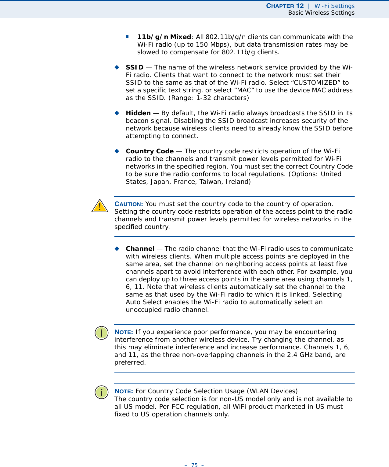 CHAPTER 12  |  Wi-Fi SettingsBasic Wireless Settings–  75  –■11b/g/n Mixed: All 802.11b/g/n clients can communicate with the Wi-Fi radio (up to 150 Mbps), but data transmission rates may be slowed to compensate for 802.11b/g clients.◆SSID — The name of the wireless network service provided by the Wi-Fi radio. Clients that want to connect to the network must set their SSID to the same as that of the Wi-Fi radio. Select “CUSTOMIZED” to set a specific text string, or select “MAC” to use the device MAC address as the SSID. (Range: 1-32 characters)◆Hidden — By default, the Wi-Fi radio always broadcasts the SSID in its beacon signal. Disabling the SSID broadcast increases security of the network because wireless clients need to already know the SSID before attempting to connect. ◆Country Code — The country code restricts operation of the Wi-Fi radio to the channels and transmit power levels permitted for Wi-Fi networks in the specified region. You must set the correct Country Code to be sure the radio conforms to local regulations. (Options: United States, Japan, France, Taiwan, Ireland) CAUTION: You must set the country code to the country of operation. Setting the country code restricts operation of the access point to the radio channels and transmit power levels permitted for wireless networks in the specified country.◆Channel — The radio channel that the Wi-Fi radio uses to communicate with wireless clients. When multiple access points are deployed in the same area, set the channel on neighboring access points at least five channels apart to avoid interference with each other. For example, you can deploy up to three access points in the same area using channels 1, 6, 11. Note that wireless clients automatically set the channel to the same as that used by the Wi-Fi radio to which it is linked. Selecting Auto Select enables the Wi-Fi radio to automatically select an unoccupied radio channel. NOTE: If you experience poor performance, you may be encountering interference from another wireless device. Try changing the channel, as this may eliminate interference and increase performance. Channels 1, 6, and 11, as the three non-overlapping channels in the 2.4 GHz band, are preferred.NOTE: For Country Code Selection Usage (WLAN Devices) The country code selection is for non-US model only and is not available to all US model. Per FCC regulation, all WiFi product marketed in US must fixed to US operation channels only.