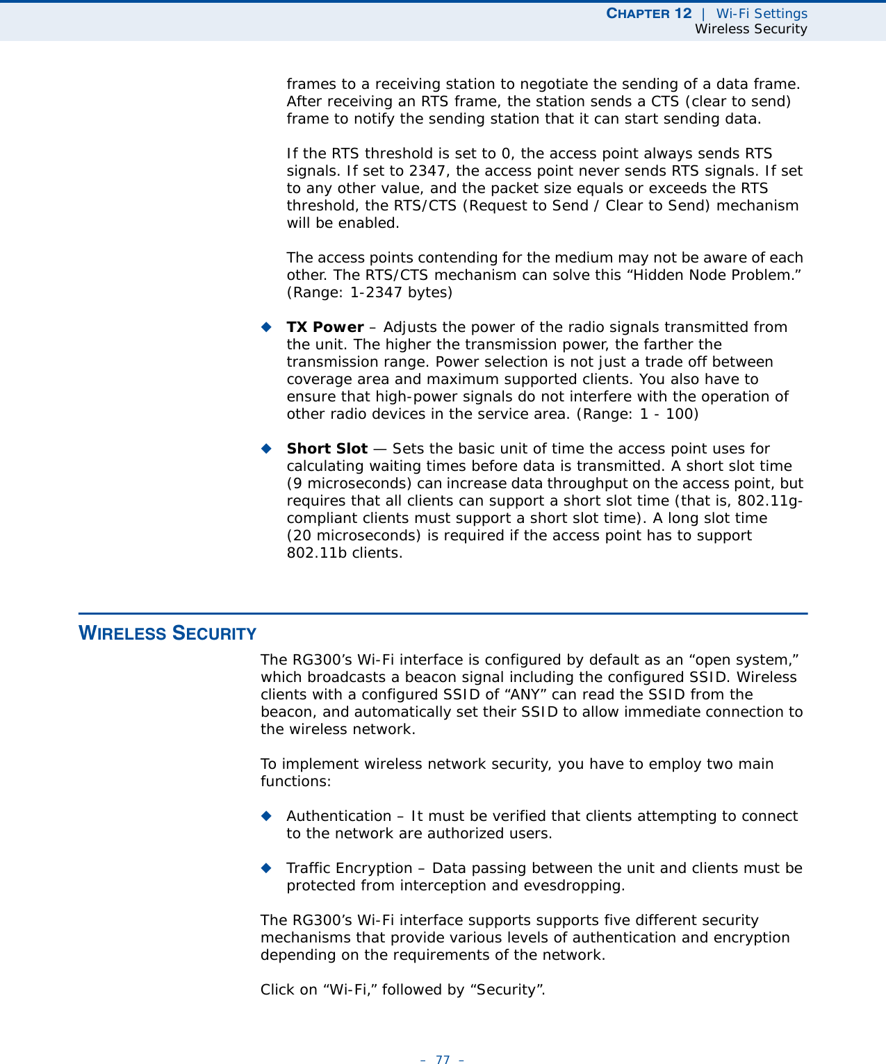 CHAPTER 12  |  Wi-Fi SettingsWireless Security–  77  –frames to a receiving station to negotiate the sending of a data frame. After receiving an RTS frame, the station sends a CTS (clear to send) frame to notify the sending station that it can start sending data.If the RTS threshold is set to 0, the access point always sends RTS signals. If set to 2347, the access point never sends RTS signals. If set to any other value, and the packet size equals or exceeds the RTS threshold, the RTS/CTS (Request to Send / Clear to Send) mechanism will be enabled.The access points contending for the medium may not be aware of each other. The RTS/CTS mechanism can solve this “Hidden Node Problem.” (Range: 1-2347 bytes)◆TX Power – Adjusts the power of the radio signals transmitted from the unit. The higher the transmission power, the farther the transmission range. Power selection is not just a trade off between coverage area and maximum supported clients. You also have to ensure that high-power signals do not interfere with the operation of other radio devices in the service area. (Range: 1 - 100)◆Short Slot — Sets the basic unit of time the access point uses for calculating waiting times before data is transmitted. A short slot time (9 microseconds) can increase data throughput on the access point, but requires that all clients can support a short slot time (that is, 802.11g-compliant clients must support a short slot time). A long slot time (20 microseconds) is required if the access point has to support 802.11b clients. WIRELESS SECURITYThe RG300’s Wi-Fi interface is configured by default as an “open system,” which broadcasts a beacon signal including the configured SSID. Wireless clients with a configured SSID of “ANY” can read the SSID from the beacon, and automatically set their SSID to allow immediate connection to the wireless network.To implement wireless network security, you have to employ two main functions:◆Authentication – It must be verified that clients attempting to connect to the network are authorized users.◆Traffic Encryption – Data passing between the unit and clients must be protected from interception and evesdropping.The RG300’s Wi-Fi interface supports supports five different security mechanisms that provide various levels of authentication and encryption depending on the requirements of the network.Click on “Wi-Fi,” followed by “Security”.