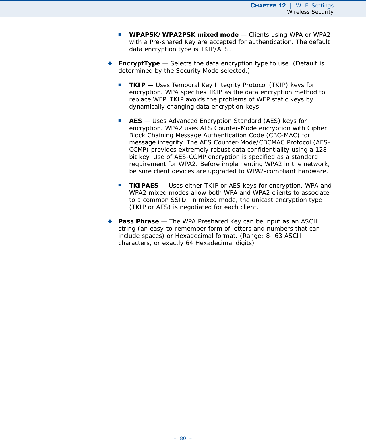 CHAPTER 12  |  Wi-Fi SettingsWireless Security–  80  –■WPAPSK/WPA2PSK mixed mode — Clients using WPA or WPA2 with a Pre-shared Key are accepted for authentication. The default data encryption type is TKIP/AES.◆EncryptType — Selects the data encryption type to use. (Default is determined by the Security Mode selected.)■TKIP — Uses Temporal Key Integrity Protocol (TKIP) keys for encryption. WPA specifies TKIP as the data encryption method to replace WEP. TKIP avoids the problems of WEP static keys by dynamically changing data encryption keys.■AES — Uses Advanced Encryption Standard (AES) keys for encryption. WPA2 uses AES Counter-Mode encryption with Cipher Block Chaining Message Authentication Code (CBC-MAC) for message integrity. The AES Counter-Mode/CBCMAC Protocol (AES-CCMP) provides extremely robust data confidentiality using a 128-bit key. Use of AES-CCMP encryption is specified as a standard requirement for WPA2. Before implementing WPA2 in the network, be sure client devices are upgraded to WPA2-compliant hardware.■TKIPAES — Uses either TKIP or AES keys for encryption. WPA and WPA2 mixed modes allow both WPA and WPA2 clients to associate to a common SSID. In mixed mode, the unicast encryption type (TKIP or AES) is negotiated for each client.◆Pass Phrase — The WPA Preshared Key can be input as an ASCII string (an easy-to-remember form of letters and numbers that can include spaces) or Hexadecimal format. (Range: 8~63 ASCII characters, or exactly 64 Hexadecimal digits)