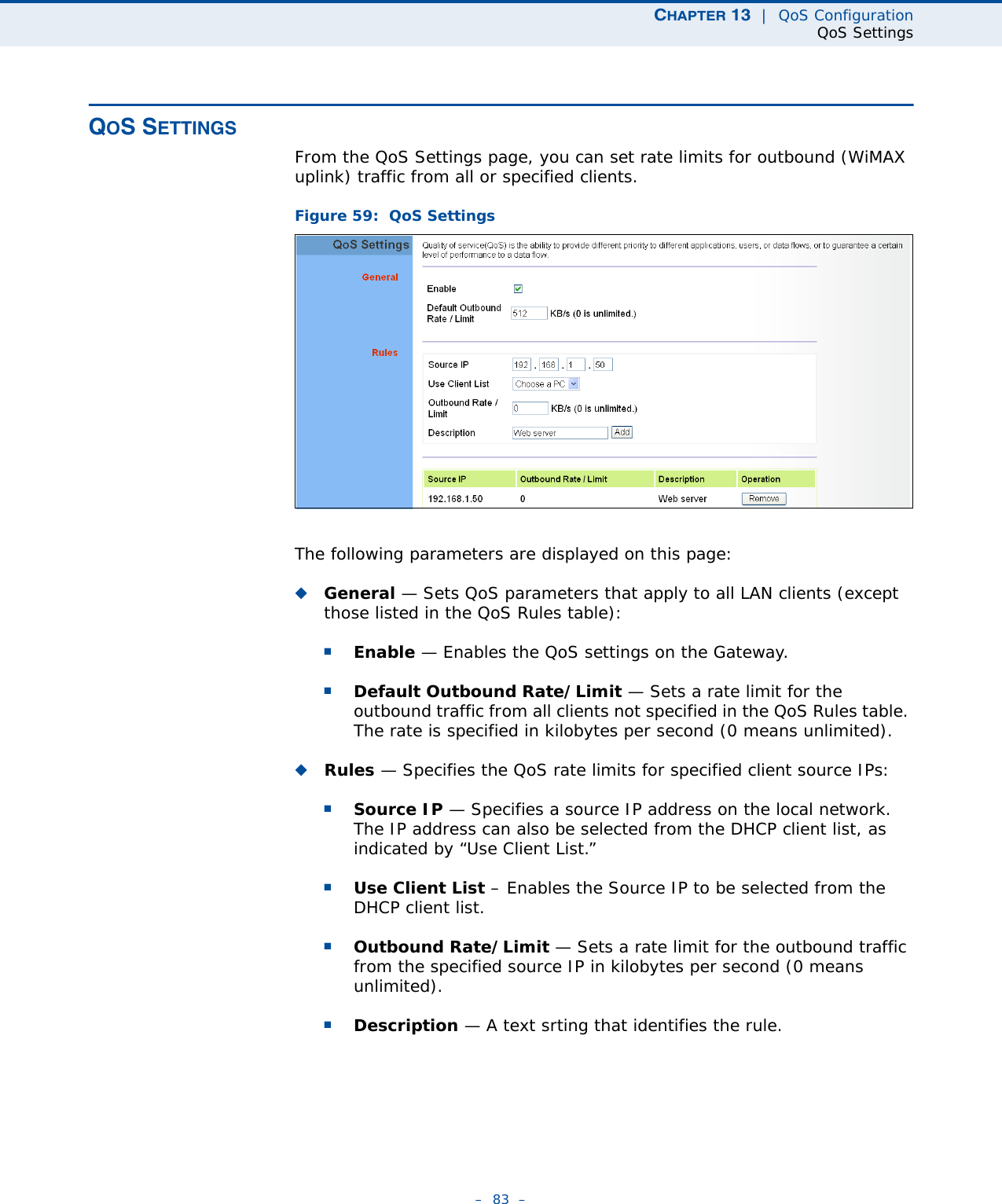 CHAPTER 13  |  QoS ConfigurationQoS Settings–  83  –QOS SETTINGSFrom the QoS Settings page, you can set rate limits for outbound (WiMAX uplink) traffic from all or specified clients.Figure 59:  QoS SettingsThe following parameters are displayed on this page:◆General — Sets QoS parameters that apply to all LAN clients (except those listed in the QoS Rules table):■Enable — Enables the QoS settings on the Gateway.■Default Outbound Rate/Limit — Sets a rate limit for the outbound traffic from all clients not specified in the QoS Rules table. The rate is specified in kilobytes per second (0 means unlimited).◆Rules — Specifies the QoS rate limits for specified client source IPs: ■Source IP — Specifies a source IP address on the local network. The IP address can also be selected from the DHCP client list, as indicated by “Use Client List.”■Use Client List – Enables the Source IP to be selected from the DHCP client list.■Outbound Rate/Limit — Sets a rate limit for the outbound traffic from the specified source IP in kilobytes per second (0 means unlimited).■Description — A text srting that identifies the rule.