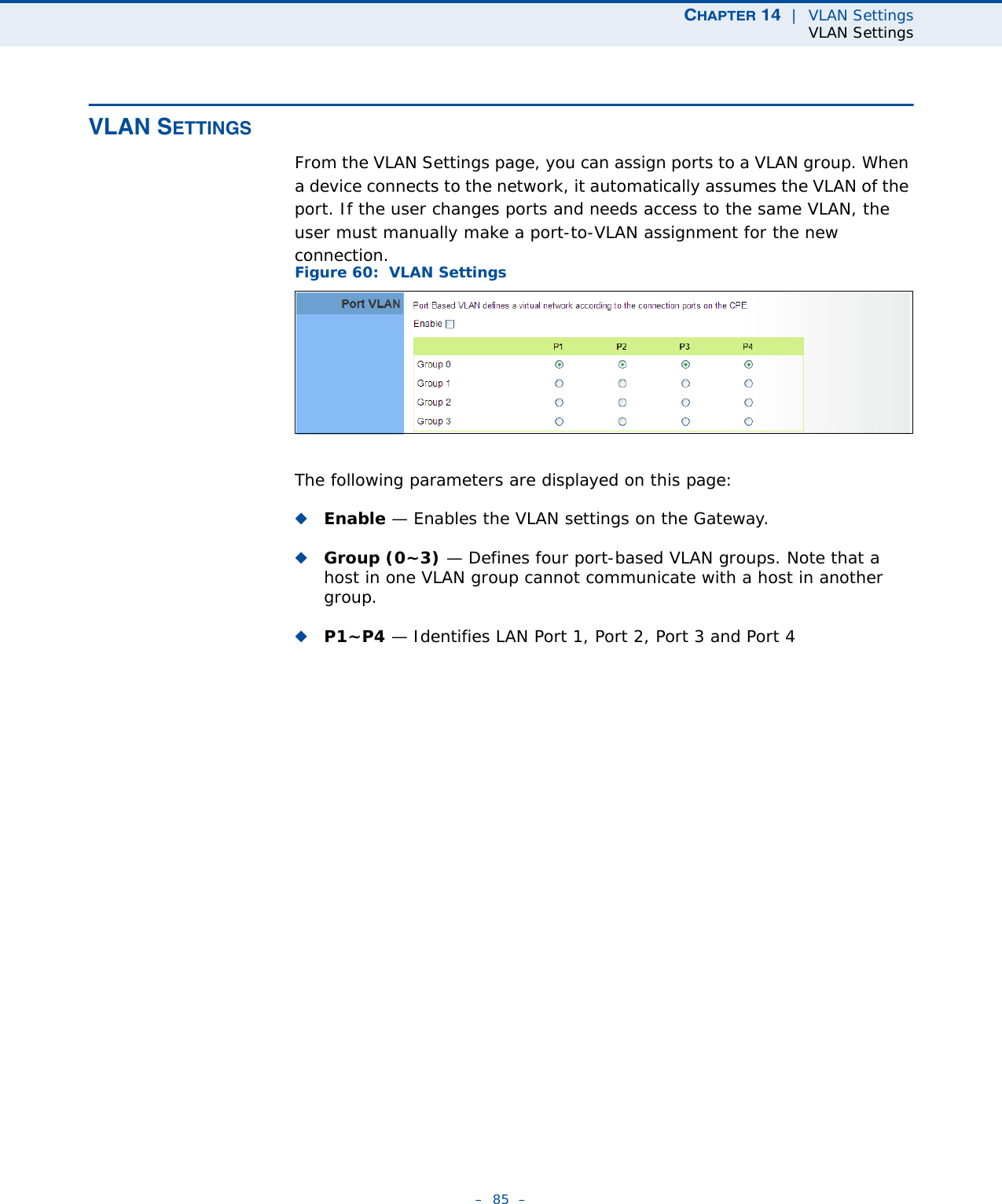 CHAPTER 14  |  VLAN SettingsVLAN Settings–  85  –VLAN SETTINGSFrom the VLAN Settings page, you can assign ports to a VLAN group. When a device connects to the network, it automatically assumes the VLAN of the port. If the user changes ports and needs access to the same VLAN, the user must manually make a port-to-VLAN assignment for the new connection.Figure 60:  VLAN SettingsThe following parameters are displayed on this page:◆Enable — Enables the VLAN settings on the Gateway.◆Group (0~3) — Defines four port-based VLAN groups. Note that a host in one VLAN group cannot communicate with a host in another group.◆P1~P4 — Identifies LAN Port 1, Port 2, Port 3 and Port 4