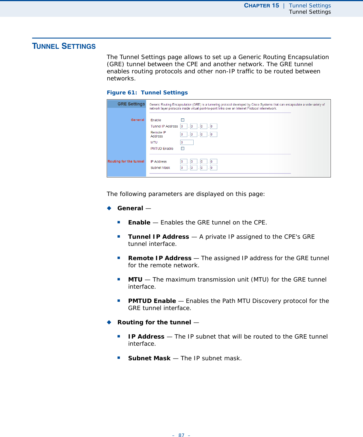 CHAPTER 15  |  Tunnel SettingsTunnel Settings–  87  –TUNNEL SETTINGSThe Tunnel Settings page allows to set up a Generic Routing Encapsulation (GRE) tunnel between the CPE and another network. The GRE tunnel enables routing protocols and other non-IP traffic to be routed between networks.Figure 61:  Tunnel SettingsThe following parameters are displayed on this page:◆General — ■Enable — Enables the GRE tunnel on the CPE.■Tunnel IP Address — A private IP assigned to the CPE&apos;s GRE tunnel interface.■Remote IP Address — The assigned IP address for the GRE tunnel for the remote network.■MTU — The maximum transmission unit (MTU) for the GRE tunnel interface.■PMTUD Enable — Enables the Path MTU Discovery protocol for the GRE tunnel interface. ◆Routing for the tunnel —  ■IP Address — The IP subnet that will be routed to the GRE tunnel interface.■Subnet Mask — The IP subnet mask. 