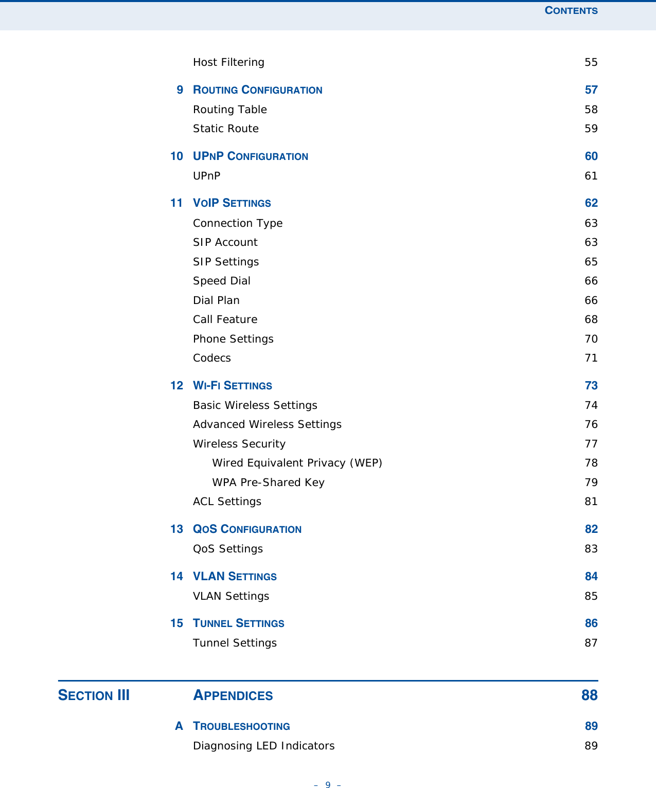 CONTENTS–  9  –Host Filtering  559ROUTING CONFIGURATION 57Routing Table  58Static Route  5910 UPNP CONFIGURATION 60UPnP  6111 VOIP SETTINGS 62Connection Type  63SIP Account  63SIP Settings  65Speed Dial  66Dial Plan  66Call Feature  68Phone Settings  70Codecs  7112 WI-FI SETTINGS 73Basic Wireless Settings  74Advanced Wireless Settings  76Wireless Security  77Wired Equivalent Privacy (WEP)  78WPA Pre-Shared Key  79ACL Settings  8113 QOS CONFIGURATION 82QoS Settings  8314 VLAN SETTINGS 84VLAN Settings  8515 TUNNEL SETTINGS 86Tunnel Settings  87SECTION III APPENDICES 88ATROUBLESHOOTING 89Diagnosing LED Indicators  89