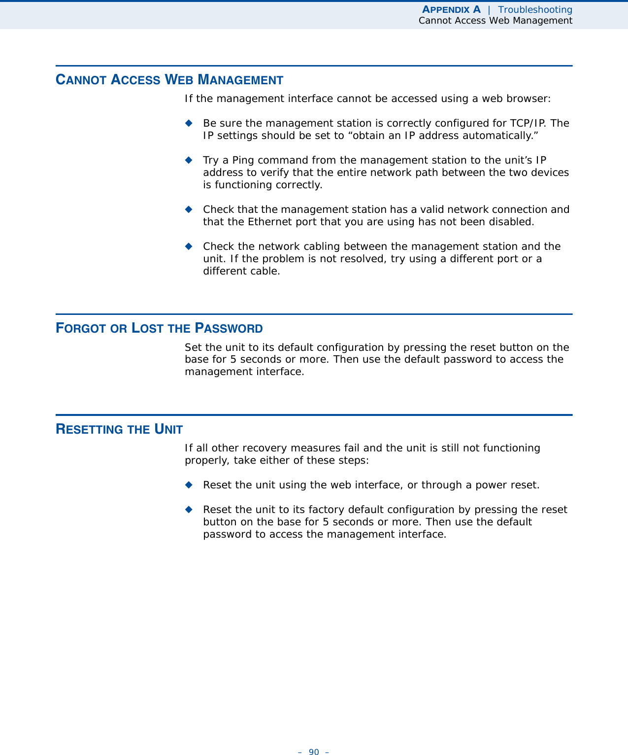APPENDIX A  |  TroubleshootingCannot Access Web Management–  90  –CANNOT ACCESS WEB MANAGEMENTIf the management interface cannot be accessed using a web browser:◆Be sure the management station is correctly configured for TCP/IP. The IP settings should be set to “obtain an IP address automatically.”◆Try a Ping command from the management station to the unit’s IP address to verify that the entire network path between the two devices is functioning correctly.◆Check that the management station has a valid network connection and that the Ethernet port that you are using has not been disabled. ◆Check the network cabling between the management station and the unit. If the problem is not resolved, try using a different port or a different cable.FORGOT OR LOST THE PASSWORDSet the unit to its default configuration by pressing the reset button on the base for 5 seconds or more. Then use the default password to access the management interface.RESETTING THE UNITIf all other recovery measures fail and the unit is still not functioning properly, take either of these steps:◆Reset the unit using the web interface, or through a power reset.◆Reset the unit to its factory default configuration by pressing the reset button on the base for 5 seconds or more. Then use the default password to access the management interface. 