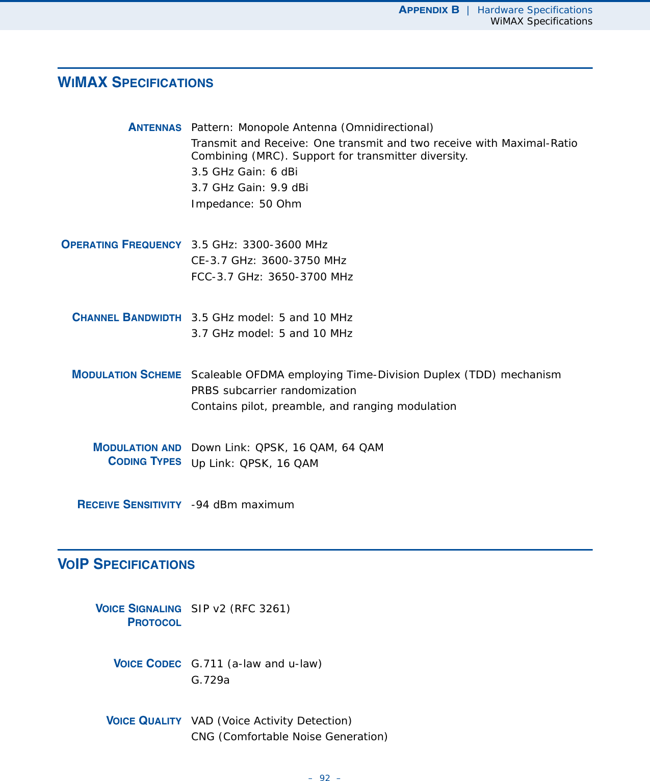 APPENDIX B  |  Hardware SpecificationsWiMAX Specifications–  92  –WIMAX SPECIFICATIONSANTENNAS Pattern: Monopole Antenna (Omnidirectional)Transmit and Receive: One transmit and two receive with Maximal-Ratio Combining (MRC). Support for transmitter diversity.3.5 GHz Gain: 6 dBi 3.7 GHz Gain: 9.9 dBi Impedance: 50 OhmOPERATING FREQUENCY 3.5 GHz: 3300-3600 MHz CE-3.7 GHz: 3600-3750 MHzFCC-3.7 GHz: 3650-3700 MHzCHANNEL BANDWIDTH 3.5 GHz model: 5 and 10 MHz3.7 GHz model: 5 and 10 MHzMODULATION SCHEME Scaleable OFDMA employing Time-Division Duplex (TDD) mechanismPRBS subcarrier randomizationContains pilot, preamble, and ranging modulationMODULATION ANDCODING TYPESDown Link: QPSK, 16 QAM, 64 QAMUp Link: QPSK, 16 QAMRECEIVE SENSITIVITY -94 dBm maximumVOIP SPECIFICATIONSVOICE SIGNALINGPROTOCOLSIP v2 (RFC 3261)VOICE CODEC G.711 (a-law and u-law)G.729aVOICE QUALITY VAD (Voice Activity Detection)CNG (Comfortable Noise Generation)