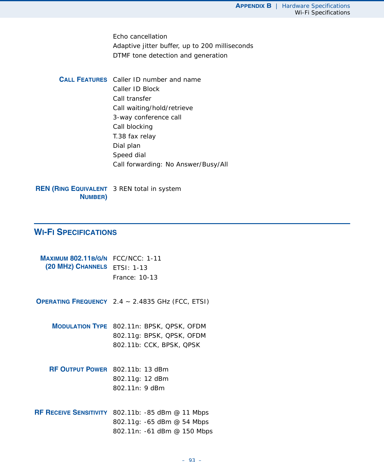 APPENDIX B  |  Hardware SpecificationsWi-Fi Specifications–  93  –Echo cancellationAdaptive jitter buffer, up to 200 millisecondsDTMF tone detection and generationCALL FEATURES Caller ID number and nameCaller ID BlockCall transferCall waiting/hold/retrieve3-way conference callCall blockingT.38 fax relayDial planSpeed dialCall forwarding: No Answer/Busy/AllREN (RING EQUIVALENTNUMBER)3 REN total in systemWI-FI SPECIFICATIONSMAXIMUM 802.11B/G/N(20 MHZ) CHANNELSFCC/NCC: 1-11ETSI: 1-13 France: 10-13OPERATING FREQUENCY 2.4 ~ 2.4835 GHz (FCC, ETSI)MODULATION TYPE 802.11n: BPSK, QPSK, OFDM802.11g: BPSK, QPSK, OFDM802.11b: CCK, BPSK, QPSKRF OUTPUT POWER 802.11b: 13 dBm802.11g: 12 dBm802.11n: 9 dBmRF RECEIVE SENSITIVITY 802.11b: -85 dBm @ 11 Mbps802.11g: -65 dBm @ 54 Mbps802.11n: -61 dBm @ 150 Mbps