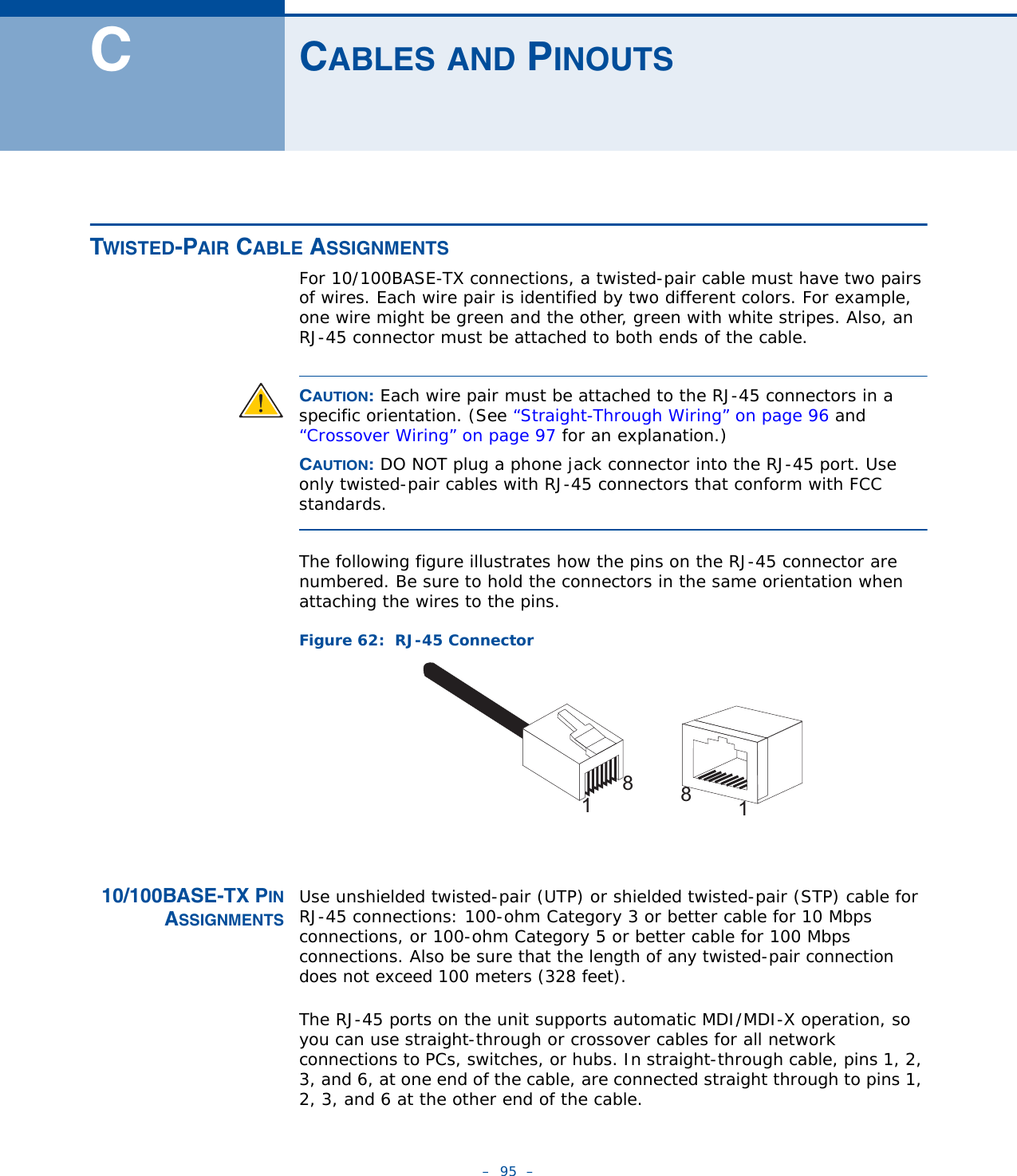 –  95  –CCABLES AND PINOUTSTWISTED-PAIR CABLE ASSIGNMENTS For 10/100BASE-TX connections, a twisted-pair cable must have two pairs of wires. Each wire pair is identified by two different colors. For example, one wire might be green and the other, green with white stripes. Also, an RJ-45 connector must be attached to both ends of the cable. CAUTION: Each wire pair must be attached to the RJ-45 connectors in a specific orientation. (See “Straight-Through Wiring” on page 96 and “Crossover Wiring” on page 97 for an explanation.)CAUTION: DO NOT plug a phone jack connector into the RJ-45 port. Use only twisted-pair cables with RJ-45 connectors that conform with FCC standards.The following figure illustrates how the pins on the RJ-45 connector are numbered. Be sure to hold the connectors in the same orientation when attaching the wires to the pins.Figure 62:  RJ-45 Connector10/100BASE-TX PINASSIGNMENTSUse unshielded twisted-pair (UTP) or shielded twisted-pair (STP) cable for RJ-45 connections: 100-ohm Category 3 or better cable for 10 Mbps connections, or 100-ohm Category 5 or better cable for 100 Mbps connections. Also be sure that the length of any twisted-pair connection does not exceed 100 meters (328 feet).The RJ-45 ports on the unit supports automatic MDI/MDI-X operation, so you can use straight-through or crossover cables for all network connections to PCs, switches, or hubs. In straight-through cable, pins 1, 2, 3, and 6, at one end of the cable, are connected straight through to pins 1, 2, 3, and 6 at the other end of the cable.1881