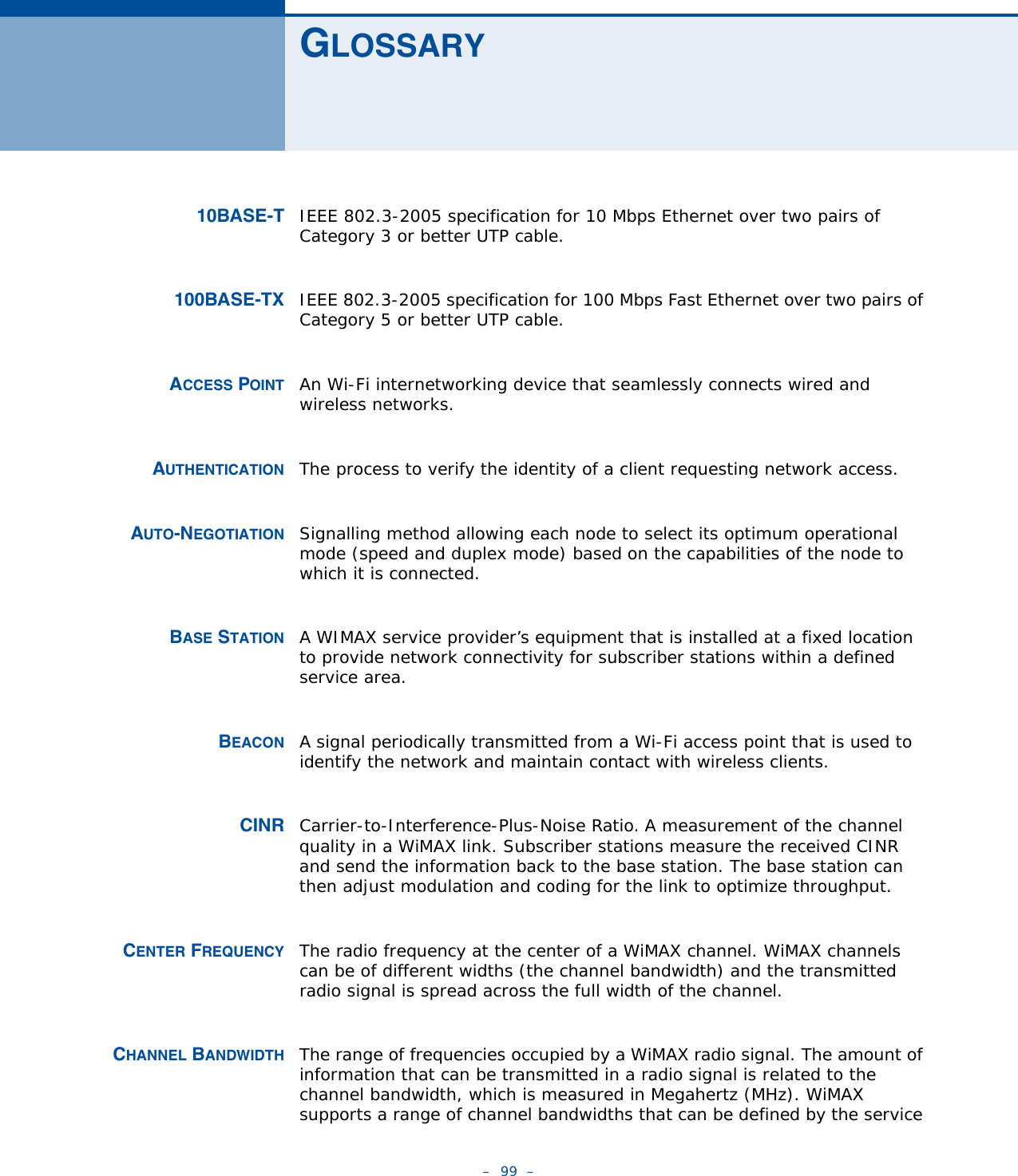 –  99  –GLOSSARY10BASE-T IEEE 802.3-2005 specification for 10 Mbps Ethernet over two pairs of Category 3 or better UTP cable.100BASE-TX IEEE 802.3-2005 specification for 100 Mbps Fast Ethernet over two pairs of Category 5 or better UTP cable.ACCESS POINT An Wi-Fi internetworking device that seamlessly connects wired and wireless networks. AUTHENTICATION The process to verify the identity of a client requesting network access. AUTO-NEGOTIATION Signalling method allowing each node to select its optimum operational mode (speed and duplex mode) based on the capabilities of the node to which it is connected.BASE STATION A WIMAX service provider’s equipment that is installed at a fixed location to provide network connectivity for subscriber stations within a defined service area.BEACON A signal periodically transmitted from a Wi-Fi access point that is used to identify the network and maintain contact with wireless clients.CINR Carrier-to-Interference-Plus-Noise Ratio. A measurement of the channel quality in a WiMAX link. Subscriber stations measure the received CINR and send the information back to the base station. The base station can then adjust modulation and coding for the link to optimize throughput.CENTER FREQUENCY The radio frequency at the center of a WiMAX channel. WiMAX channels can be of different widths (the channel bandwidth) and the transmitted radio signal is spread across the full width of the channel.CHANNEL BANDWIDTH The range of frequencies occupied by a WiMAX radio signal. The amount of information that can be transmitted in a radio signal is related to the channel bandwidth, which is measured in Megahertz (MHz). WiMAX supports a range of channel bandwidths that can be defined by the service 