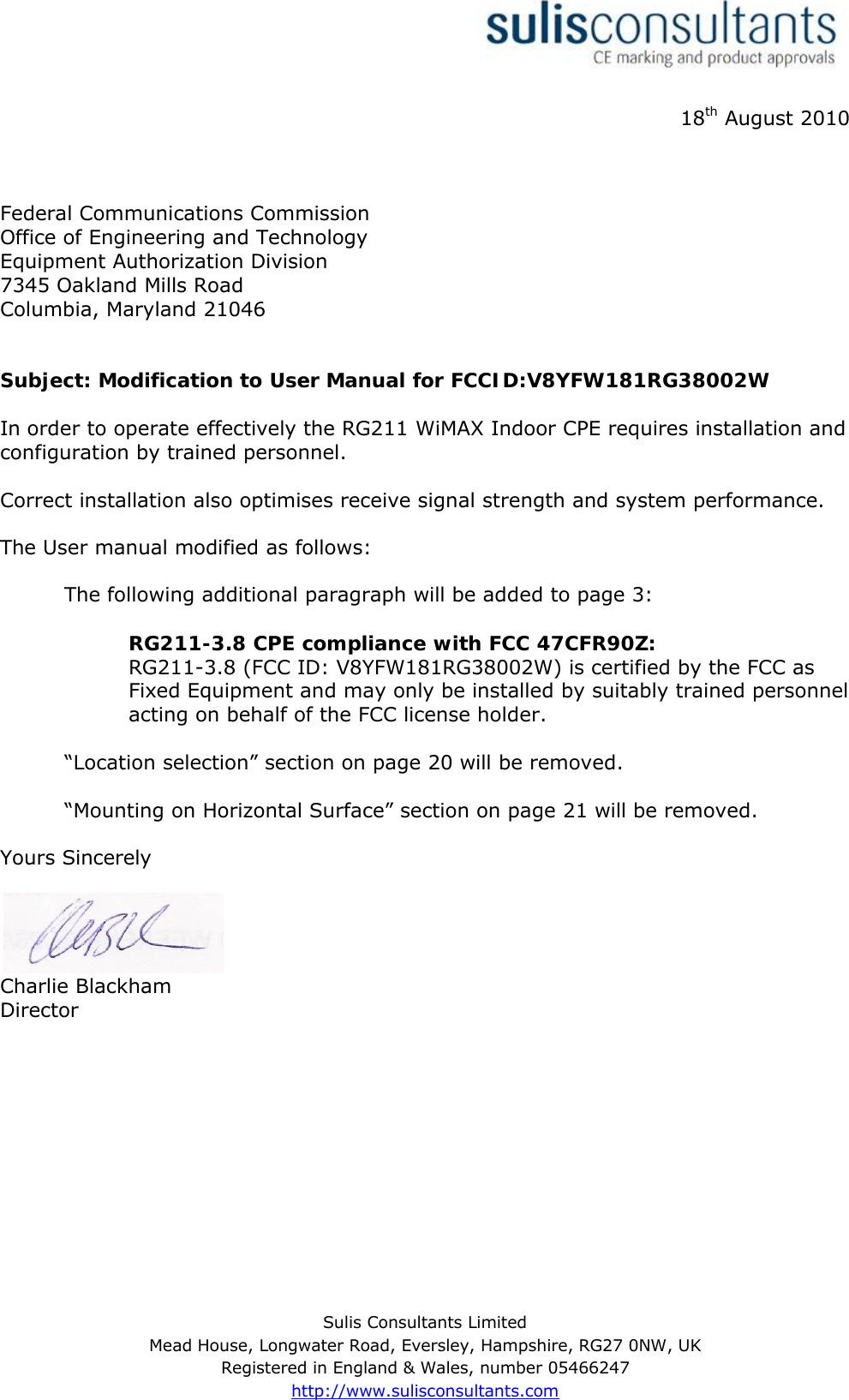 Sulis Consultants LimitedMead House, Longwater Road, Eversley, Hampshire, RG27 0NW, UKRegistered in England &amp; Wales, number 05466247http://www.sulisconsultants.com18th August 2010Federal Communications CommissionOffice of Engineering and TechnologyEquipment Authorization Division7345 Oakland Mills RoadColumbia, Maryland 21046Subject: Modification to User Manual for FCCID:V8YFW181RG38002WIn order to operate effectively the RG211 WiMAX Indoor CPE requires installation and configuration by trained personnel.Correct installation also optimises receive signal strength and system performance.The User manual modified as follows:The following additional paragraph will be added to page 3:RG211-3.8 CPE compliance with FCC 47CFR90Z:RG211-3.8 (FCC ID: V8YFW181RG38002W) is certified by the FCC as Fixed Equipment and may only be installed by suitably trained personnel acting on behalf of the FCC license holder.“Location selection” section on page 20 will be removed.“Mounting on Horizontal Surface” section on page 21 will be removed.Yours SincerelyCharlie BlackhamDirector