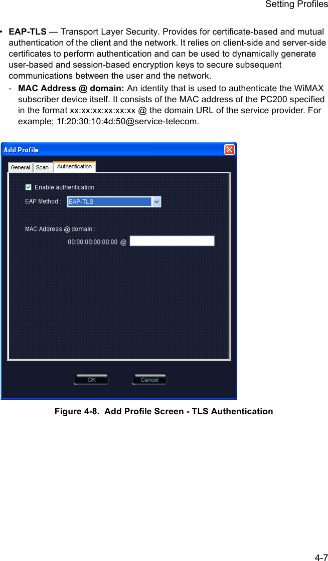 Setting Profiles4-7•EAP-TLS — Transport Layer Security. Provides for certificate-based and mutual authentication of the client and the network. It relies on client-side and server-side certificates to perform authentication and can be used to dynamically generate user-based and session-based encryption keys to secure subsequent communications between the user and the network.-MAC Address @ domain: An identity that is used to authenticate the WiMAX subscriber device itself. It consists of the MAC address of the PC200 specified in the format xx:xx:xx:xx:xx:xx @ the domain URL of the service provider. For example; 1f:20:30:10:4d:50@service-telecom.Figure 4-8.  Add Profile Screen - TLS Authentication