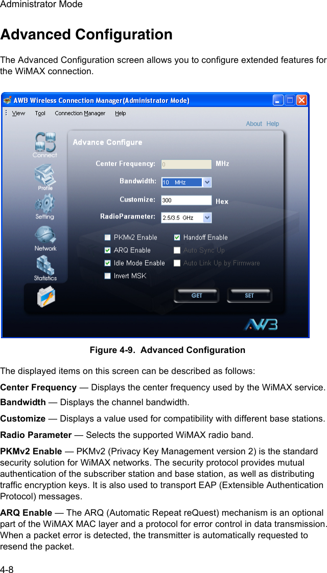 Administrator Mode4-8Advanced ConfigurationThe Advanced Configuration screen allows you to configure extended features for the WiMAX connection. Figure 4-9.  Advanced ConfigurationThe displayed items on this screen can be described as follows:Center Frequency — Displays the center frequency used by the WiMAX service.Bandwidth — Displays the channel bandwidth.Customize — Displays a value used for compatibility with different base stations.Radio Parameter — Selects the supported WiMAX radio band.PKMv2 Enable — PKMv2 (Privacy Key Management version 2) is the standard security solution for WiMAX networks. The security protocol provides mutual authentication of the subscriber station and base station, as well as distributing traffic encryption keys. It is also used to transport EAP (Extensible Authentication Protocol) messages.ARQ Enable — The ARQ (Automatic Repeat reQuest) mechanism is an optional part of the WiMAX MAC layer and a protocol for error control in data transmission. When a packet error is detected, the transmitter is automatically requested to resend the packet.