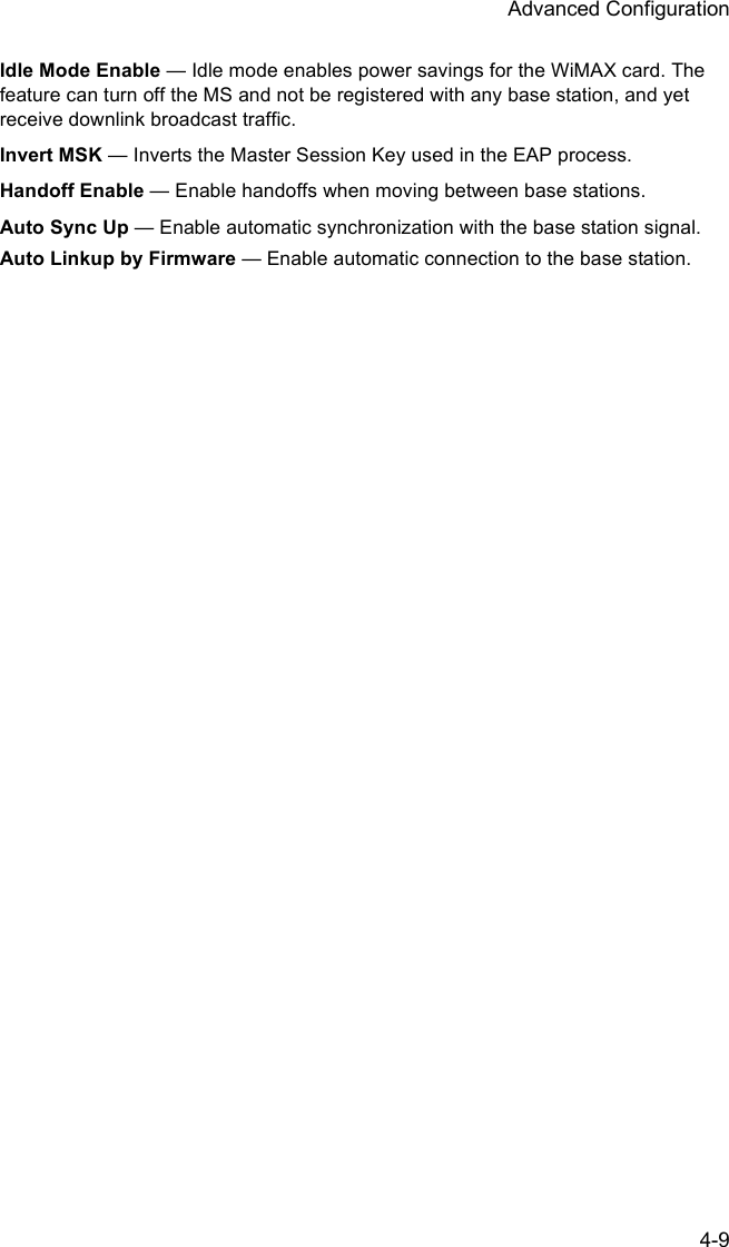Advanced Configuration4-9Idle Mode Enable — Idle mode enables power savings for the WiMAX card. The feature can turn off the MS and not be registered with any base station, and yet receive downlink broadcast traffic. Invert MSK — Inverts the Master Session Key used in the EAP process.Handoff Enable — Enable handoffs when moving between base stations.Auto Sync Up — Enable automatic synchronization with the base station signal.Auto Linkup by Firmware — Enable automatic connection to the base station.
