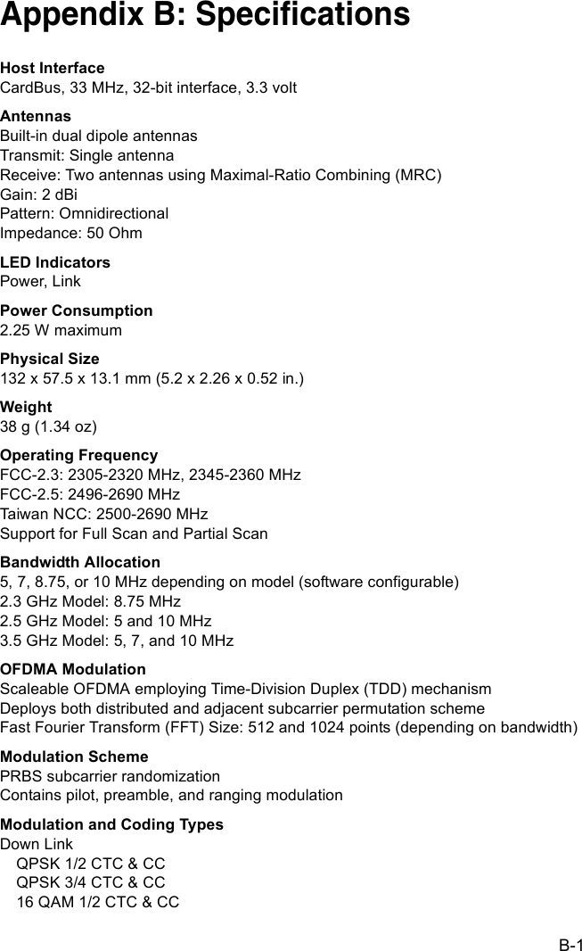 B-1Appendix B: SpecificationsHost InterfaceCardBus, 33 MHz, 32-bit interface, 3.3 voltAntennasBuilt-in dual dipole antennasTransmit: Single antennaReceive: Two antennas using Maximal-Ratio Combining (MRC)Gain: 2 dBiPattern: OmnidirectionalImpedance: 50 OhmLED IndicatorsPower, LinkPower Consumption2.25 W maximumPhysical Size132 x 57.5 x 13.1 mm (5.2 x 2.26 x 0.52 in.)Weight38 g (1.34 oz)Operating FrequencyFCC-2.3: 2305-2320 MHz, 2345-2360 MHzFCC-2.5: 2496-2690 MHzTaiwan NCC: 2500-2690 MHzSupport for Full Scan and Partial ScanBandwidth Allocation5, 7, 8.75, or 10 MHz depending on model (software configurable)2.3 GHz Model: 8.75 MHz2.5 GHz Model: 5 and 10 MHz3.5 GHz Model: 5, 7, and 10 MHzOFDMA ModulationScaleable OFDMA employing Time-Division Duplex (TDD) mechanismDeploys both distributed and adjacent subcarrier permutation schemeFast Fourier Transform (FFT) Size: 512 and 1024 points (depending on bandwidth)Modulation SchemePRBS subcarrier randomizationContains pilot, preamble, and ranging modulationModulation and Coding TypesDown LinkQPSK 1/2 CTC &amp; CCQPSK 3/4 CTC &amp; CC16 QAM 1/2 CTC &amp; CC