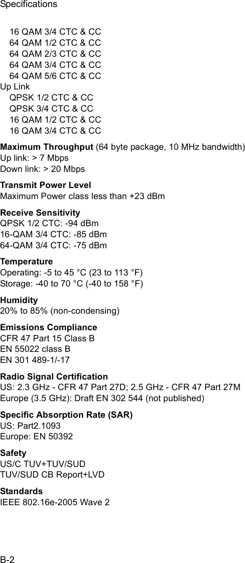 SpecificationsB-216 QAM 3/4 CTC &amp; CC64 QAM 1/2 CTC &amp; CC 64 QAM 2/3 CTC &amp; CC64 QAM 3/4 CTC &amp; CC64 QAM 5/6 CTC &amp; CCUp LinkQPSK 1/2 CTC &amp; CCQPSK 3/4 CTC &amp; CC16 QAM 1/2 CTC &amp; CC16 QAM 3/4 CTC &amp; CCMaximum Throughput (64 byte package, 10 MHz bandwidth)Up link: &gt; 7 MbpsDown link: &gt; 20 MbpsTransmit Power LevelMaximum Power class less than +23 dBm Receive SensitivityQPSK 1/2 CTC: -94 dBm 16-QAM 3/4 CTC: -85 dBm64-QAM 3/4 CTC: -75 dBmTemperatureOperating: -5 to 45 °C (23 to 113 °F)Storage: -40 to 70 °C (-40 to 158 °F)Humidity20% to 85% (non-condensing)Emissions ComplianceCFR 47 Part 15 Class BEN 55022 class BEN 301 489-1/-17Radio Signal CertificationUS: 2.3 GHz - CFR 47 Part 27D; 2.5 GHz - CFR 47 Part 27MEurope (3.5 GHz): Draft EN 302 544 (not published)Specific Absorption Rate (SAR)US: Part2.1093Europe: EN 50392SafetyUS/C TUV+TUV/SUD TUV/SUD CB Report+LVDStandardsIEEE 802.16e-2005 Wave 2