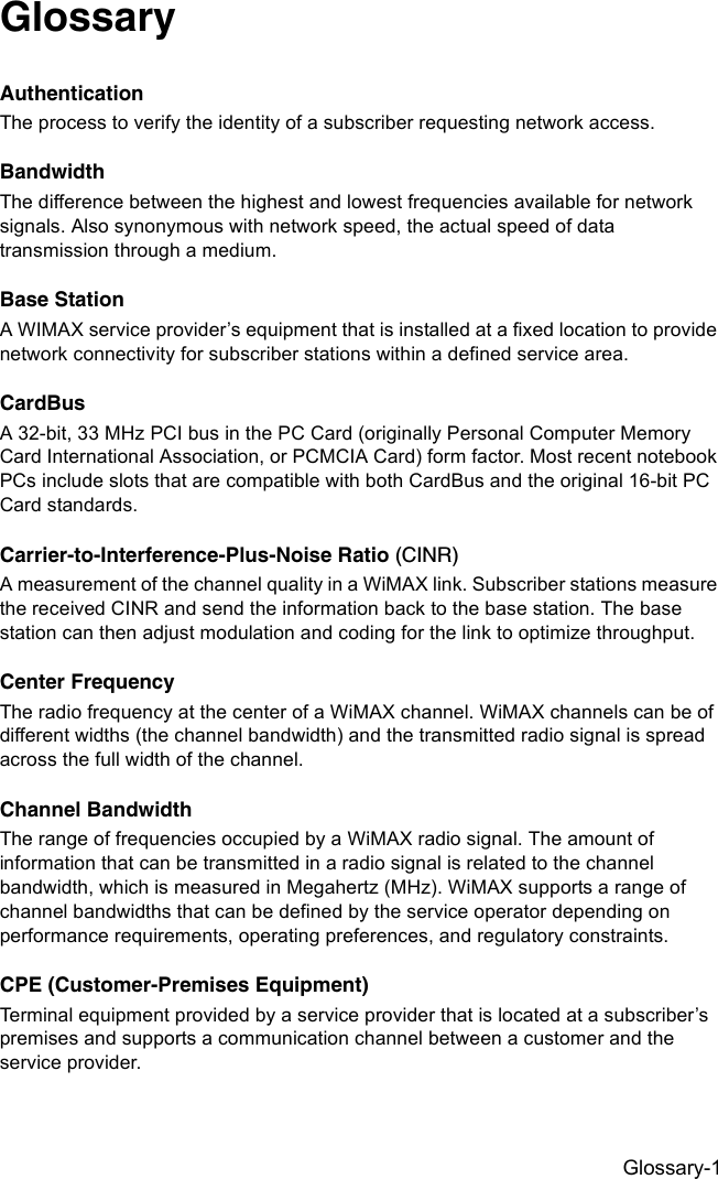 Glossary-1GlossaryAuthenticationThe process to verify the identity of a subscriber requesting network access. BandwidthThe difference between the highest and lowest frequencies available for network signals. Also synonymous with network speed, the actual speed of data transmission through a medium.Base StationA WIMAX service provider’s equipment that is installed at a fixed location to provide network connectivity for subscriber stations within a defined service area.CardBusA 32-bit, 33 MHz PCI bus in the PC Card (originally Personal Computer Memory Card International Association, or PCMCIA Card) form factor. Most recent notebook PCs include slots that are compatible with both CardBus and the original 16-bit PC Card standards.Carrier-to-Interference-Plus-Noise Ratio (CINR)A measurement of the channel quality in a WiMAX link. Subscriber stations measure the received CINR and send the information back to the base station. The base station can then adjust modulation and coding for the link to optimize throughput.Center FrequencyThe radio frequency at the center of a WiMAX channel. WiMAX channels can be of different widths (the channel bandwidth) and the transmitted radio signal is spread across the full width of the channel.Channel BandwidthThe range of frequencies occupied by a WiMAX radio signal. The amount of information that can be transmitted in a radio signal is related to the channel bandwidth, which is measured in Megahertz (MHz). WiMAX supports a range of channel bandwidths that can be defined by the service operator depending on performance requirements, operating preferences, and regulatory constraints.CPE (Customer-Premises Equipment)Terminal equipment provided by a service provider that is located at a subscriber’s premises and supports a communication channel between a customer and the service provider.