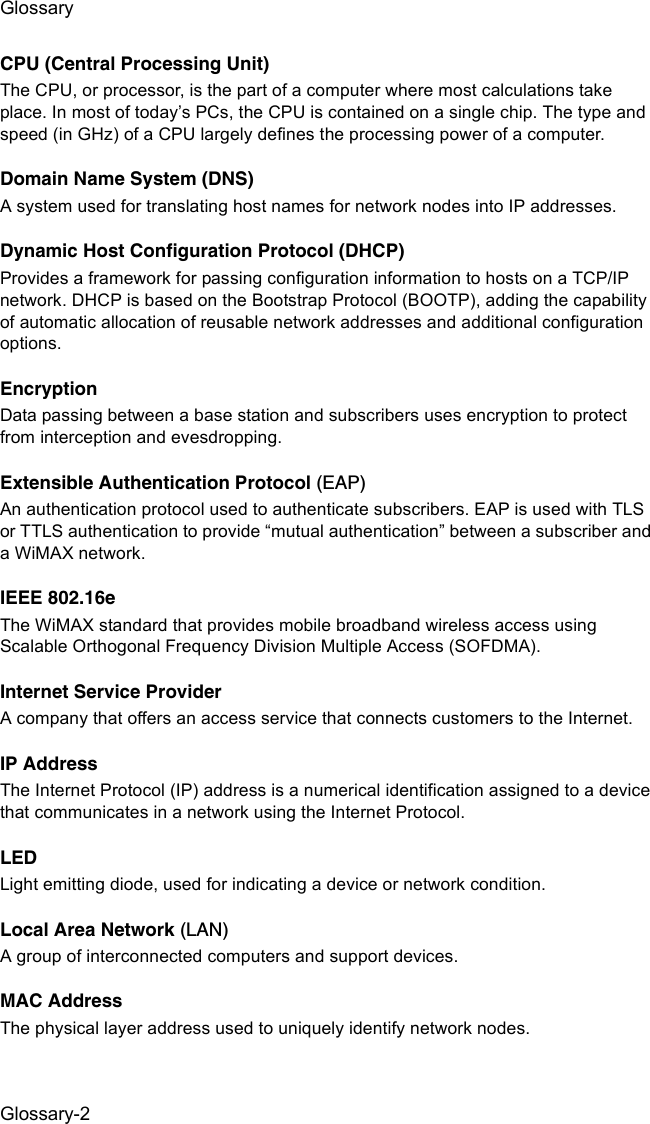 GlossaryGlossary-2CPU (Central Processing Unit)The CPU, or processor, is the part of a computer where most calculations take place. In most of today’s PCs, the CPU is contained on a single chip. The type and speed (in GHz) of a CPU largely defines the processing power of a computer.Domain Name System (DNS)A system used for translating host names for network nodes into IP addresses.Dynamic Host Configuration Protocol (DHCP)Provides a framework for passing configuration information to hosts on a TCP/IP network. DHCP is based on the Bootstrap Protocol (BOOTP), adding the capability of automatic allocation of reusable network addresses and additional configuration options.EncryptionData passing between a base station and subscribers uses encryption to protect from interception and evesdropping.Extensible Authentication Protocol (EAP)An authentication protocol used to authenticate subscribers. EAP is used with TLS or TTLS authentication to provide “mutual authentication” between a subscriber and a WiMAX network.IEEE 802.16eThe WiMAX standard that provides mobile broadband wireless access using Scalable Orthogonal Frequency Division Multiple Access (SOFDMA).Internet Service ProviderA company that offers an access service that connects customers to the Internet.IP AddressThe Internet Protocol (IP) address is a numerical identification assigned to a device that communicates in a network using the Internet Protocol. LEDLight emitting diode, used for indicating a device or network condition.Local Area Network (LAN)A group of interconnected computers and support devices.MAC AddressThe physical layer address used to uniquely identify network nodes. 