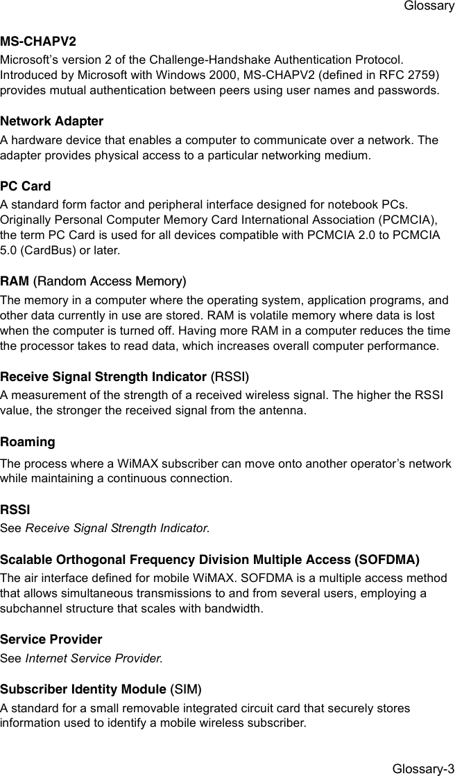 Glossary-3GlossaryMS-CHAPV2 Microsoft’s version 2 of the Challenge-Handshake Authentication Protocol. Introduced by Microsoft with Windows 2000, MS-CHAPV2 (defined in RFC 2759) provides mutual authentication between peers using user names and passwords.Network AdapterA hardware device that enables a computer to communicate over a network. The adapter provides physical access to a particular networking medium.PC CardA standard form factor and peripheral interface designed for notebook PCs. Originally Personal Computer Memory Card International Association (PCMCIA), the term PC Card is used for all devices compatible with PCMCIA 2.0 to PCMCIA 5.0 (CardBus) or later. RAM (Random Access Memory)The memory in a computer where the operating system, application programs, and other data currently in use are stored. RAM is volatile memory where data is lost when the computer is turned off. Having more RAM in a computer reduces the time the processor takes to read data, which increases overall computer performance.Receive Signal Strength Indicator (RSSI)A measurement of the strength of a received wireless signal. The higher the RSSI value, the stronger the received signal from the antenna.RoamingThe process where a WiMAX subscriber can move onto another operator’s network while maintaining a continuous connection.RSSISee Receive Signal Strength Indicator.Scalable Orthogonal Frequency Division Multiple Access (SOFDMA)The air interface defined for mobile WiMAX. SOFDMA is a multiple access method that allows simultaneous transmissions to and from several users, employing a subchannel structure that scales with bandwidth.Service ProviderSee Internet Service Provider.Subscriber Identity Module (SIM)A standard for a small removable integrated circuit card that securely stores information used to identify a mobile wireless subscriber.