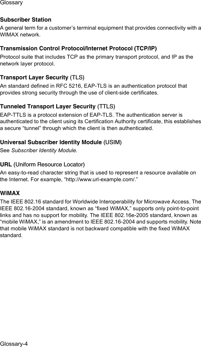 GlossaryGlossary-4Subscriber StationA general term for a customer’s terminal equipment that provides connectivity with a WIMAX network.Transmission Control Protocol/Internet Protocol (TCP/IP)Protocol suite that includes TCP as the primary transport protocol, and IP as the network layer protocol.Transport Layer Security (TLS)An standard defined in RFC 5216, EAP-TLS is an authentication protocol that provides strong security through the use of client-side certificates.Tunneled Transport Layer Security (TTLS)EAP-TTLS is a protocol extension of EAP-TLS. The authentication server is authenticated to the client using its Certification Authority certificate, this establishes a secure “tunnel” through which the client is then authenticated. Universal Subscriber Identity Module (USIM)See Subscriber Identity Module.URL (Uniform Resource Locator)An easy-to-read character string that is used to represent a resource available on the Internet. For example, “http://www.url-example.com/.”WiMAXThe IEEE 802.16 standard for Worldwide Interoperability for Microwave Access. The IEEE 802.16-2004 standard, known as “fixed WiMAX,” supports only point-to-point links and has no support for mobility. The IEEE 802.16e-2005 standard, known as “mobile WiMAX,” is an amendment to IEEE 802.16-2004 and supports mobility. Note that mobile WiMAX standard is not backward compatible with the fixed WiMAX standard. 