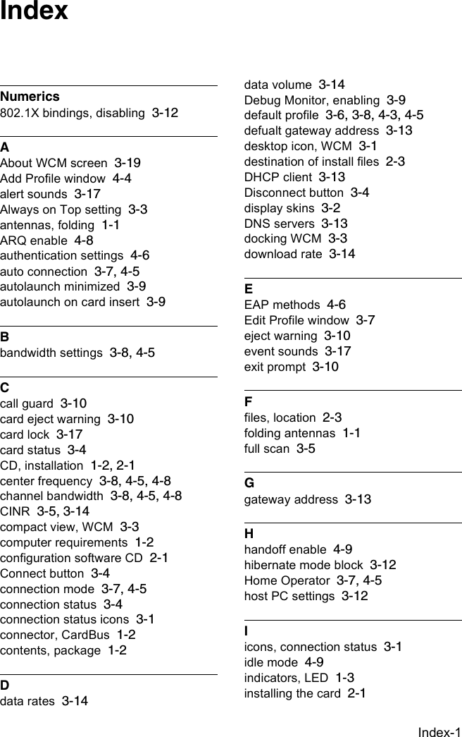 Index-1Numerics802.1X bindings, disabling 3-12AAbout WCM screen 3-19Add Profile window 4-4alert sounds 3-17Always on Top setting 3-3antennas, folding 1-1ARQ enable 4-8authentication settings 4-6auto connection 3-7, 4-5autolaunch minimized 3-9autolaunch on card insert 3-9Bbandwidth settings 3-8, 4-5Ccall guard 3-10card eject warning 3-10card lock 3-17card status 3-4CD, installation 1-2, 2-1center frequency 3-8, 4-5, 4-8channel bandwidth 3-8, 4-5, 4-8CINR 3-5, 3-14compact view, WCM 3-3computer requirements 1-2configuration software CD 2-1Connect button 3-4connection mode 3-7, 4-5connection status 3-4connection status icons 3-1connector, CardBus 1-2contents, package 1-2Ddata rates 3-14data volume 3-14Debug Monitor, enabling 3-9default profile 3-6, 3-8, 4-3, 4-5defualt gateway address 3-13desktop icon, WCM 3-1destination of install files 2-3DHCP client 3-13Disconnect button 3-4display skins 3-2DNS servers 3-13docking WCM 3-3download rate 3-14EEAP methods 4-6Edit Profile window 3-7eject warning 3-10event sounds 3-17exit prompt 3-10Ffiles, location 2-3folding antennas 1-1full scan 3-5Ggateway address 3-13Hhandoff enable 4-9hibernate mode block 3-12Home Operator 3-7, 4-5host PC settings 3-12Iicons, connection status 3-1idle mode 4-9indicators, LED 1-3installing the card 2-1Index