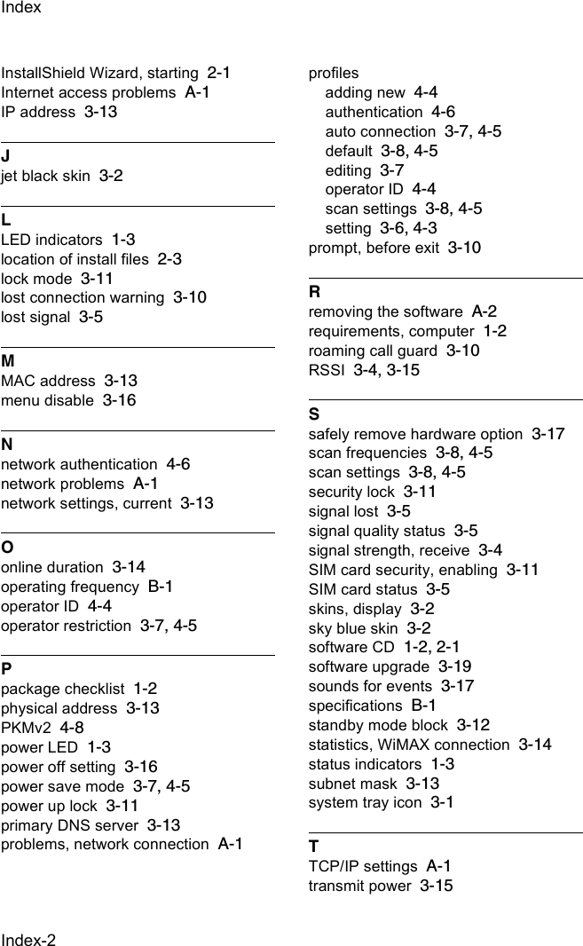 Index-2IndexInstallShield Wizard, starting 2-1Internet access problems A-1IP address 3-13Jjet black skin 3-2LLED indicators 1-3location of install files 2-3lock mode 3-11lost connection warning 3-10lost signal 3-5MMAC address 3-13menu disable 3-16Nnetwork authentication 4-6network problems A-1network settings, current 3-13Oonline duration 3-14operating frequency B-1operator ID 4-4operator restriction 3-7, 4-5Ppackage checklist 1-2physical address 3-13PKMv2 4-8power LED 1-3power off setting 3-16power save mode 3-7, 4-5power up lock 3-11primary DNS server 3-13problems, network connection A-1profilesadding new 4-4authentication 4-6auto connection 3-7, 4-5default 3-8, 4-5editing 3-7operator ID 4-4scan settings 3-8, 4-5setting 3-6, 4-3prompt, before exit 3-10Rremoving the software A-2requirements, computer 1-2roaming call guard 3-10RSSI 3-4, 3-15Ssafely remove hardware option 3-17scan frequencies 3-8, 4-5scan settings 3-8, 4-5security lock 3-11signal lost 3-5signal quality status 3-5signal strength, receive 3-4SIM card security, enabling 3-11SIM card status 3-5skins, display 3-2sky blue skin 3-2software CD 1-2, 2-1software upgrade 3-19sounds for events 3-17specifications B-1standby mode block 3-12statistics, WiMAX connection 3-14status indicators 1-3subnet mask 3-13system tray icon 3-1TTCP/IP settings A-1transmit power 3-15