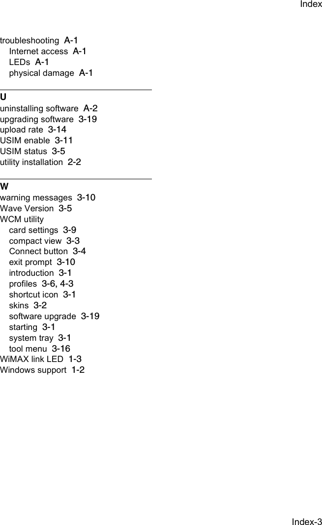 Index-3Indextroubleshooting A-1Internet access A-1LEDs A-1physical damage A-1Uuninstalling software A-2upgrading software 3-19upload rate 3-14USIM enable 3-11USIM status 3-5utility installation 2-2Wwarning messages 3-10Wave Version 3-5WCM utilitycard settings 3-9compact view 3-3Connect button 3-4exit prompt 3-10introduction 3-1profiles 3-6, 4-3shortcut icon 3-1skins 3-2software upgrade 3-19starting 3-1system tray 3-1tool menu 3-16WiMAX link LED 1-3Windows support 1-2