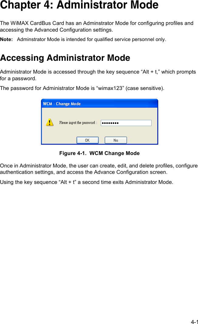 4-1Chapter 4: Administrator ModeThe WiMAX CardBus Card has an Adminstrator Mode for configuring profiles and accessing the Advanced Configuration settings.Note: Adminstrator Mode is intended for qualified service personnel only.Accessing Administrator ModeAdministrator Mode is accessed through the key sequence “Alt + t,” which prompts for a password.The password for Administrator Mode is “wimax123” (case sensitive).Figure 4-1.  WCM Change ModeOnce in Administrator Mode, the user can create, edit, and delete profiles, configure authentication settings, and access the Advance Configuration screen.Using the key sequence “Alt + t” a second time exits Administrator Mode.