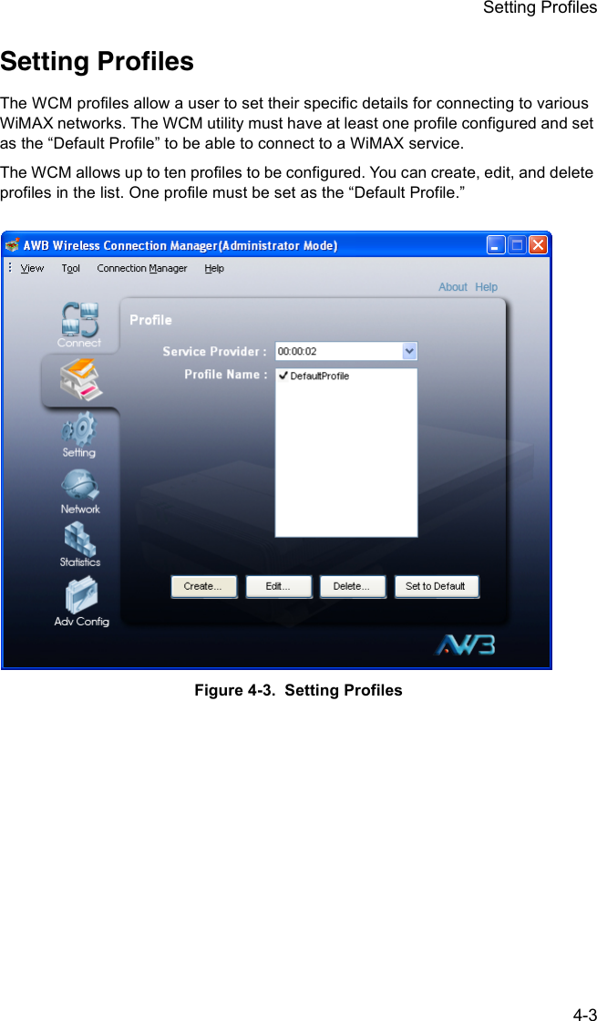 Setting Profiles4-3Setting ProfilesThe WCM profiles allow a user to set their specific details for connecting to various WiMAX networks. The WCM utility must have at least one profile configured and set as the “Default Profile” to be able to connect to a WiMAX service.The WCM allows up to ten profiles to be configured. You can create, edit, and delete profiles in the list. One profile must be set as the “Default Profile.” Figure 4-3.  Setting Profiles