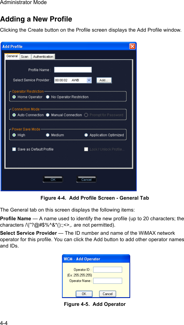 Administrator Mode4-4Adding a New ProfileClicking the Create button on the Profile screen displays the Add Profile window. Figure 4-4.  Add Profile Screen - General TabThe General tab on this screen displays the following items:Profile Name — A name used to identify the new profile (up to 20 characters; the characters /\|”?@#$%^&amp;*():;&lt;&gt;,. are not permitted).Select Service Provider — The ID number and name of the WiMAX network operator for this profile. You can click the Add button to add other operator names and IDs.Figure 4-5.  Add Operator