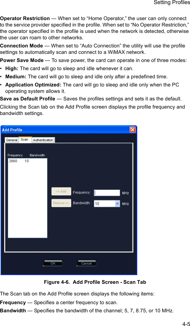 Setting Profiles4-5Operator Restriction — When set to “Home Operator,” the user can only connect to the service provider specified in the profile. When set to “No Operator Restriction,” the operator specified in the profile is used when the network is detected, otherwise the user can roam to other networks.Connection Mode — When set to “Auto Connection” the utility will use the profile settings to automatically scan and connect to a WiMAX network.Power Save Mode — To save power, the card can operate in one of three modes:•High: The card will go to sleep and idle whenever it can.•Medium: The card will go to sleep and idle only after a predefined time.•Application Optimized: The card will go to sleep and idle only when the PC operating system allows it.Save as Default Profile — Saves the profiles settings and sets it as the default.Clicking the Scan tab on the Add Profile screen displays the profile frequency and bandwidth settings. Figure 4-6.  Add Profile Screen - Scan TabThe Scan tab on the Add Profile screen displays the following items:Frequency — Specifies a center frequency to scan.Bandwidth — Specifies the bandwidth of the channel; 5, 7, 8.75, or 10 MHz.