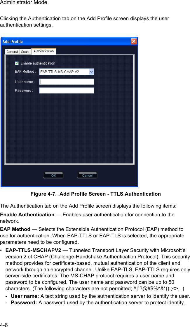 Administrator Mode4-6Clicking the Authentication tab on the Add Profile screen displays the user authentication settings. Figure 4-7.  Add Profile Screen - TTLS AuthenticationThe Authentication tab on the Add Profile screen displays the following items:Enable Authentication — Enables user authentication for connection to the network. EAP Method — Selects the Extensible Authentication Protocol (EAP) method to use for authentication. When EAP-TTLS or EAP-TLS is selected, the appropriate parameters need to be configured.•EAP-TTLS-MSCHAPV2 — Tunneled Transport Layer Security with Microsoft’s version 2 of CHAP (Challenge-Handshake Authentication Protocol). This security method provides for certificate-based, mutual authentication of the client and network through an encrypted channel. Unlike EAP-TLS, EAP-TTLS requires only server-side certificates. The MS-CHAP protocol requires a user name and password to be configured. The user name and password can be up to 50 characters. (The following characters are not permitted; /\|”?@#$%^&amp;*():;&lt;&gt;,. )-User name: A text string used by the authentication server to identify the user.-Password: A password used by the authentication server to protect identity.