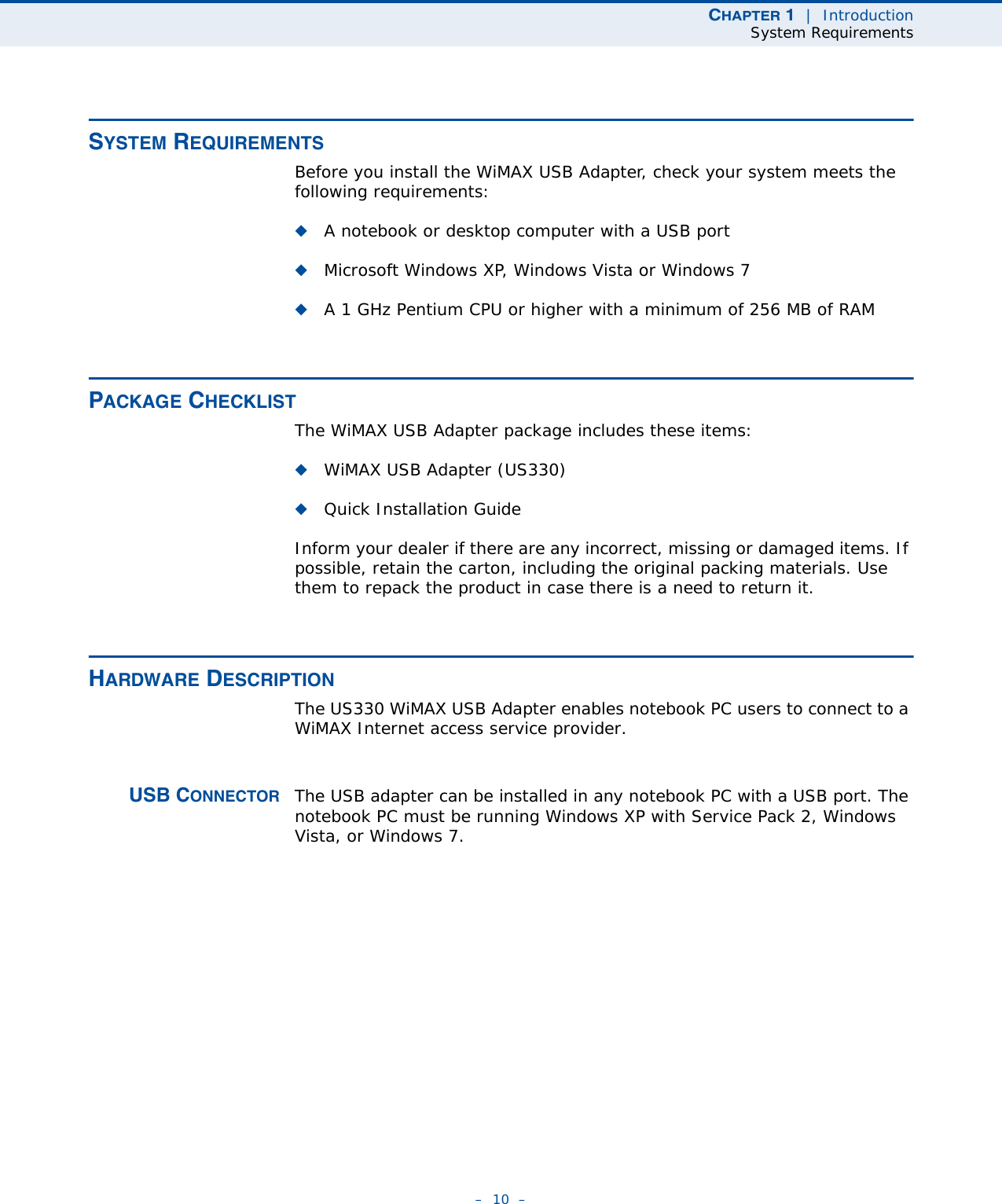 CHAPTER 1  |  IntroductionSystem Requirements–  10  –SYSTEM REQUIREMENTSBefore you install the WiMAX USB Adapter, check your system meets the following requirements:◆A notebook or desktop computer with a USB port◆Microsoft Windows XP, Windows Vista or Windows 7◆A 1 GHz Pentium CPU or higher with a minimum of 256 MB of RAMPACKAGE CHECKLISTThe WiMAX USB Adapter package includes these items:◆WiMAX USB Adapter (US330)◆Quick Installation GuideInform your dealer if there are any incorrect, missing or damaged items. If possible, retain the carton, including the original packing materials. Use them to repack the product in case there is a need to return it.HARDWARE DESCRIPTIONThe US330 WiMAX USB Adapter enables notebook PC users to connect to a WiMAX Internet access service provider. USB CONNECTOR The USB adapter can be installed in any notebook PC with a USB port. The notebook PC must be running Windows XP with Service Pack 2, Windows Vista, or Windows 7.