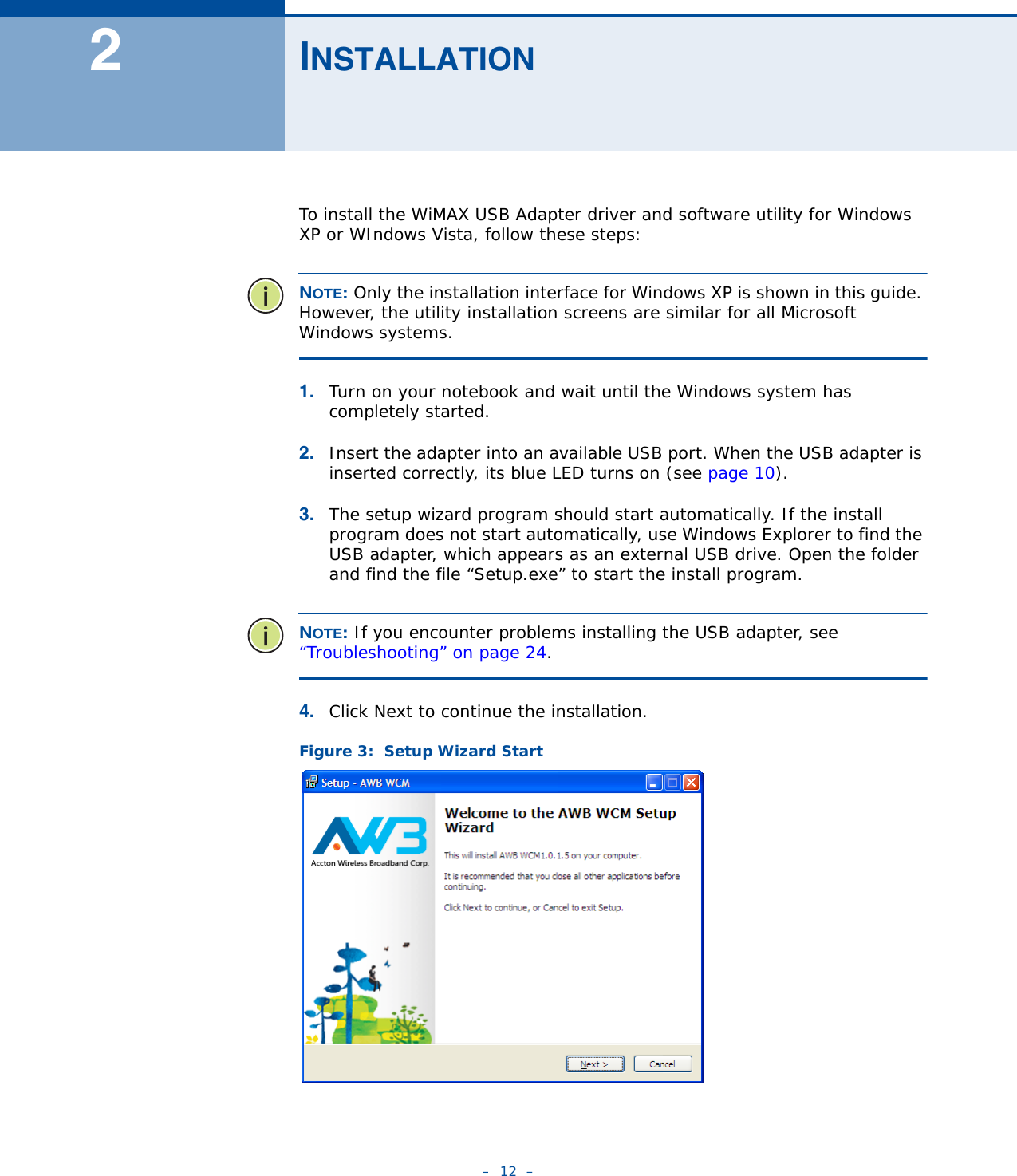 –  12  –2INSTALLATIONTo install the WiMAX USB Adapter driver and software utility for Windows XP or WIndows Vista, follow these steps:NOTE: Only the installation interface for Windows XP is shown in this guide. However, the utility installation screens are similar for all Microsoft Windows systems.1. Turn on your notebook and wait until the Windows system has completely started.2. Insert the adapter into an available USB port. When the USB adapter is inserted correctly, its blue LED turns on (see page 10).3. The setup wizard program should start automatically. If the install program does not start automatically, use Windows Explorer to find the USB adapter, which appears as an external USB drive. Open the folder and find the file “Setup.exe” to start the install program.NOTE: If you encounter problems installing the USB adapter, see “Troubleshooting” on page 24.4. Click Next to continue the installation. Figure 3:  Setup Wizard Start