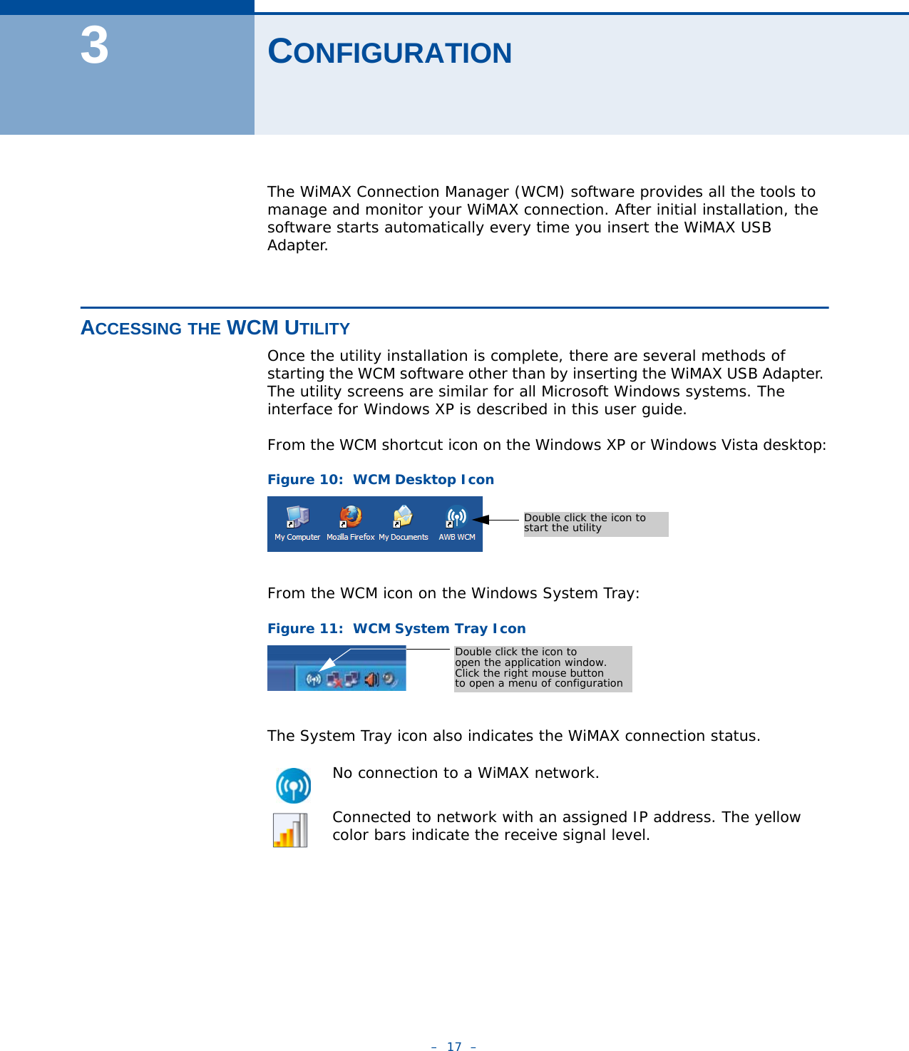 –  17  –3CONFIGURATIONThe WiMAX Connection Manager (WCM) software provides all the tools to manage and monitor your WiMAX connection. After initial installation, the software starts automatically every time you insert the WiMAX USB Adapter.ACCESSING THE WCM UTILITYOnce the utility installation is complete, there are several methods of starting the WCM software other than by inserting the WiMAX USB Adapter. The utility screens are similar for all Microsoft Windows systems. The interface for Windows XP is described in this user guide. From the WCM shortcut icon on the Windows XP or Windows Vista desktop:Figure 10:  WCM Desktop IconFrom the WCM icon on the Windows System Tray:Figure 11:  WCM System Tray IconThe System Tray icon also indicates the WiMAX connection status.No connection to a WiMAX network.Connected to network with an assigned IP address. The yellow color bars indicate the receive signal level.Double click the icon to start the utilityDouble click the icon to open the application window.Click the right mouse buttonto open a menu of configuration