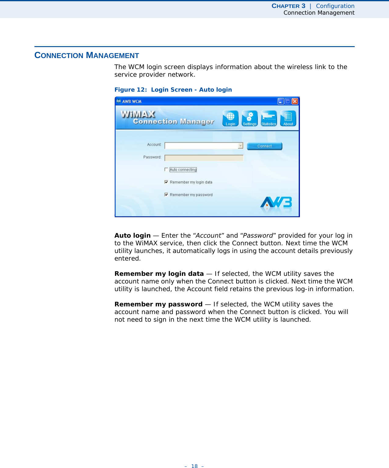 CHAPTER 3  |  ConfigurationConnection Management–  18  –CONNECTION MANAGEMENTThe WCM login screen displays information about the wireless link to the service provider network.Figure 12:  Login Screen - Auto loginAuto login — Enter the “Account” and “Password” provided for your log in to the WiMAX service, then click the Connect button. Next time the WCM utility launches, it automatically logs in using the account details previously entered.Remember my login data — If selected, the WCM utility saves the account name only when the Connect button is clicked. Next time the WCM utility is launched, the Account field retains the previous log-in information.Remember my password — If selected, the WCM utility saves the account name and password when the Connect button is clicked. You will not need to sign in the next time the WCM utility is launched.