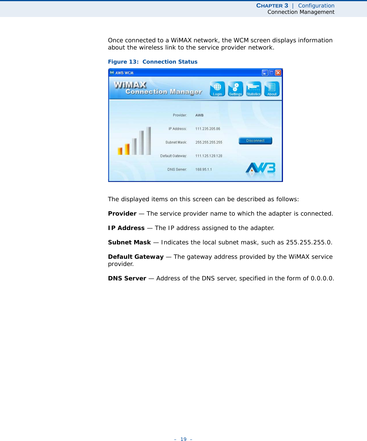 CHAPTER 3  |  ConfigurationConnection Management–  19  –Once connected to a WiMAX network, the WCM screen displays information about the wireless link to the service provider network.Figure 13:  Connection StatusThe displayed items on this screen can be described as follows:Provider — The service provider name to which the adapter is connected.IP Address — The IP address assigned to the adapter.Subnet Mask — Indicates the local subnet mask, such as 255.255.255.0.Default Gateway — The gateway address provided by the WiMAX service provider.DNS Server — Address of the DNS server, specified in the form of 0.0.0.0.