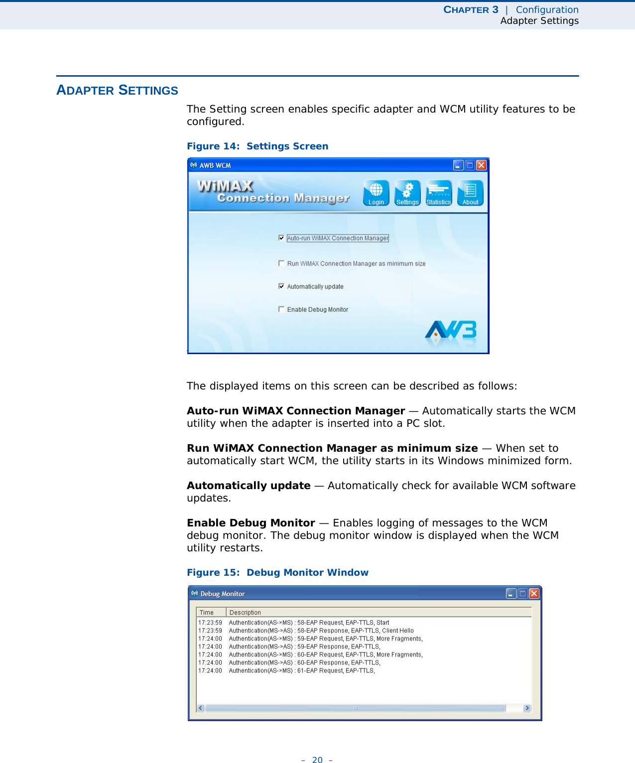 CHAPTER 3  |  ConfigurationAdapter Settings–  20  –ADAPTER SETTINGSThe Setting screen enables specific adapter and WCM utility features to be configured.Figure 14:  Settings ScreenThe displayed items on this screen can be described as follows:Auto-run WiMAX Connection Manager — Automatically starts the WCM utility when the adapter is inserted into a PC slot.Run WiMAX Connection Manager as minimum size — When set to automatically start WCM, the utility starts in its Windows minimized form.Automatically update — Automatically check for available WCM software updates.Enable Debug Monitor — Enables logging of messages to the WCM debug monitor. The debug monitor window is displayed when the WCM utility restarts.Figure 15:  Debug Monitor Window