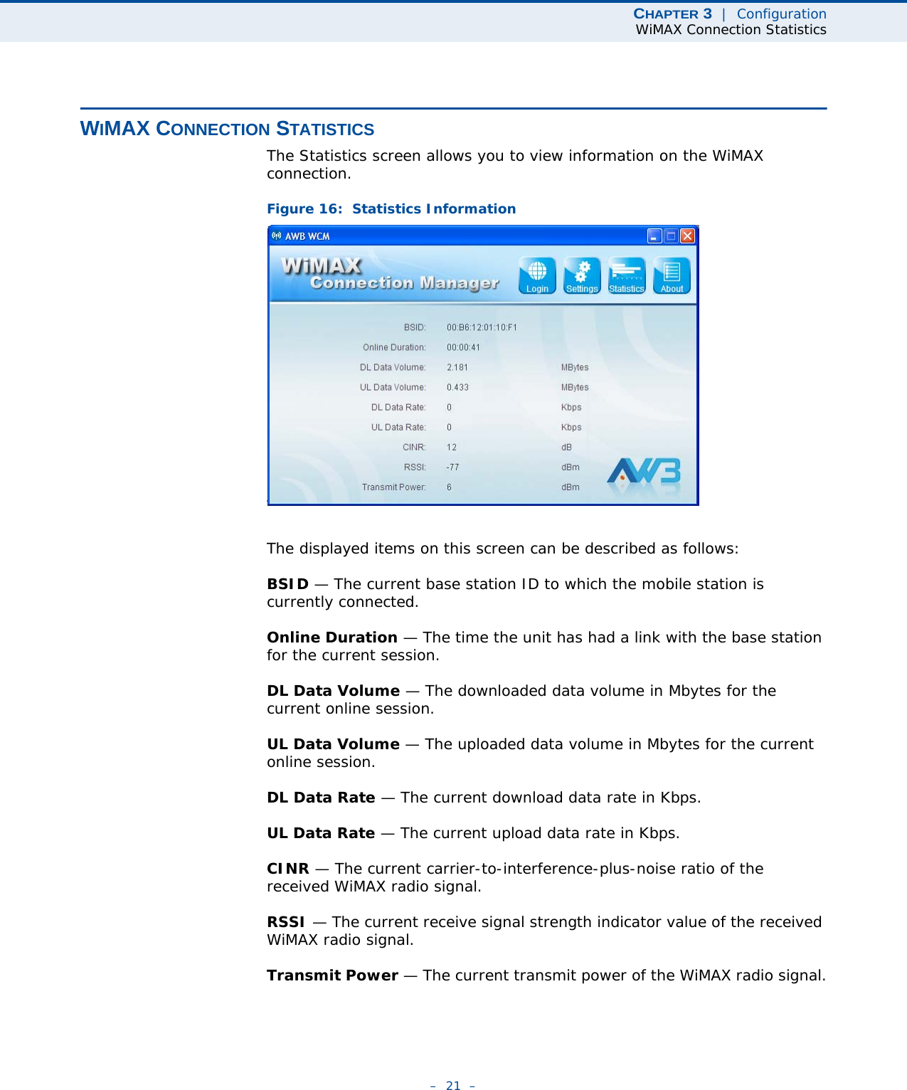 CHAPTER 3  |  ConfigurationWiMAX Connection Statistics–  21  –WIMAX CONNECTION STATISTICSThe Statistics screen allows you to view information on the WiMAX connection. Figure 16:  Statistics InformationThe displayed items on this screen can be described as follows:BSID — The current base station ID to which the mobile station is currently connected.Online Duration — The time the unit has had a link with the base station for the current session.DL Data Volume — The downloaded data volume in Mbytes for the current online session.UL Data Volume — The uploaded data volume in Mbytes for the current online session.DL Data Rate — The current download data rate in Kbps.UL Data Rate — The current upload data rate in Kbps.CINR — The current carrier-to-interference-plus-noise ratio of the received WiMAX radio signal.RSSI — The current receive signal strength indicator value of the received WiMAX radio signal.Transmit Power — The current transmit power of the WiMAX radio signal.