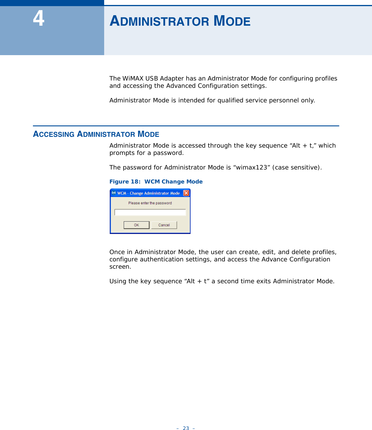 –  23  –4ADMINISTRATOR MODEThe WiMAX USB Adapter has an Administrator Mode for configuring profiles and accessing the Advanced Configuration settings.Administrator Mode is intended for qualified service personnel only.ACCESSING ADMINISTRATOR MODEAdministrator Mode is accessed through the key sequence “Alt + t,” which prompts for a password.The password for Administrator Mode is “wimax123” (case sensitive).Figure 18:  WCM Change ModeOnce in Administrator Mode, the user can create, edit, and delete profiles, configure authentication settings, and access the Advance Configuration screen.Using the key sequence “Alt + t” a second time exits Administrator Mode.