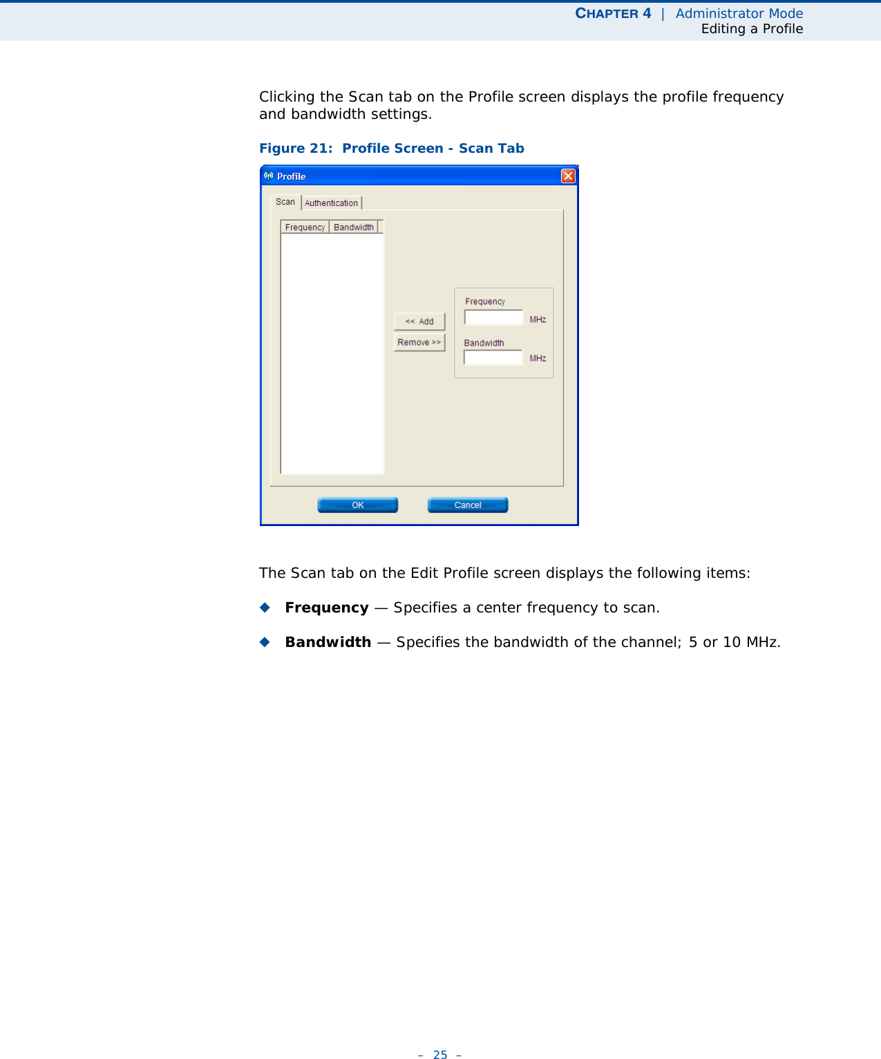 CHAPTER 4  |  Administrator ModeEditing a Profile–  25  –Clicking the Scan tab on the Profile screen displays the profile frequency and bandwidth settings. Figure 21:  Profile Screen - Scan TabThe Scan tab on the Edit Profile screen displays the following items:◆Frequency — Specifies a center frequency to scan.◆Bandwidth — Specifies the bandwidth of the channel; 5 or 10 MHz.
