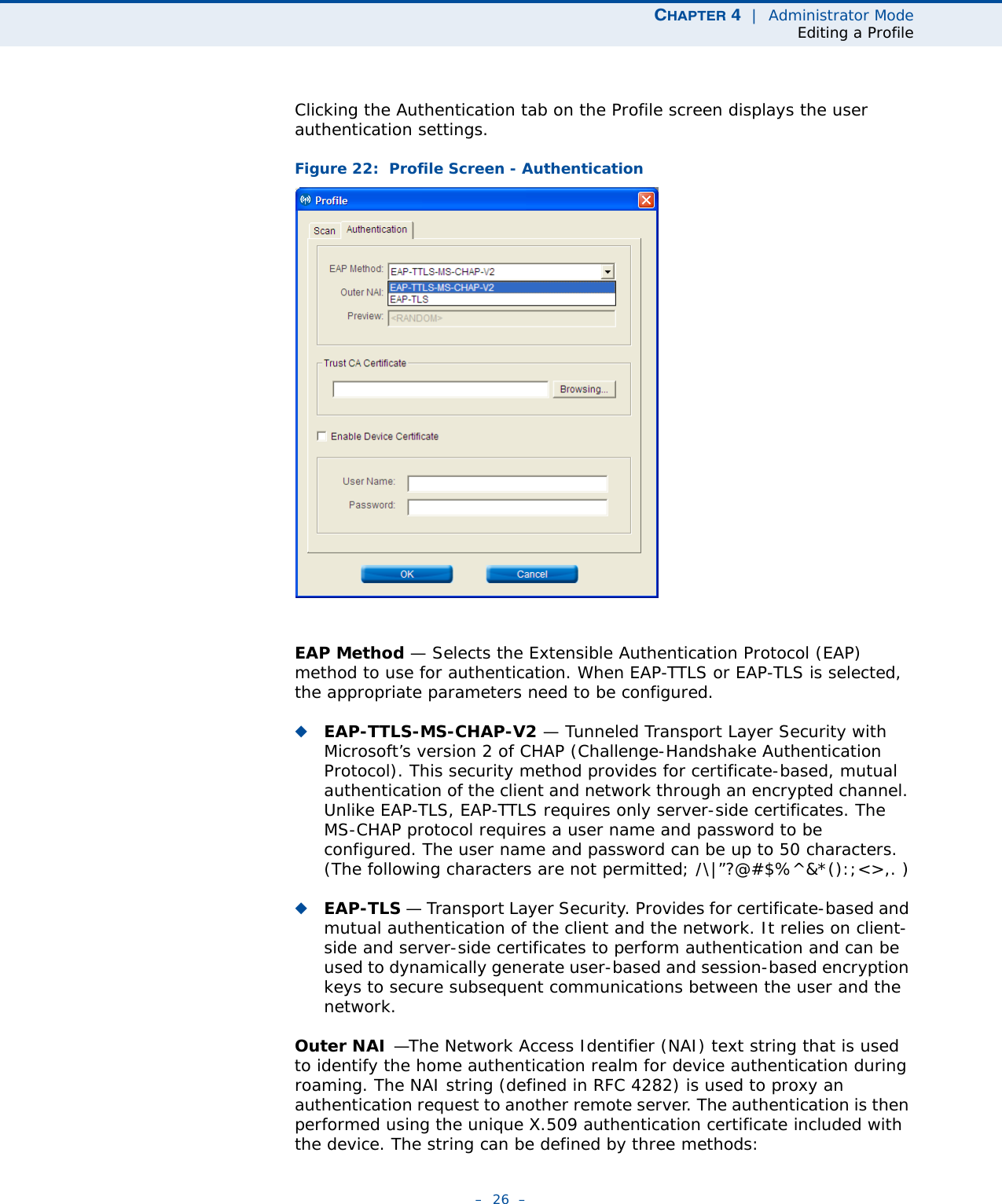 CHAPTER 4  |  Administrator ModeEditing a Profile–  26  –Clicking the Authentication tab on the Profile screen displays the user authentication settings. Figure 22:  Profile Screen - AuthenticationEAP Method — Selects the Extensible Authentication Protocol (EAP) method to use for authentication. When EAP-TTLS or EAP-TLS is selected, the appropriate parameters need to be configured.◆EAP-TTLS-MS-CHAP-V2 — Tunneled Transport Layer Security with Microsoft’s version 2 of CHAP (Challenge-Handshake Authentication Protocol). This security method provides for certificate-based, mutual authentication of the client and network through an encrypted channel. Unlike EAP-TLS, EAP-TTLS requires only server-side certificates. The MS-CHAP protocol requires a user name and password to be configured. The user name and password can be up to 50 characters. (The following characters are not permitted; /\|”?@#$%^&amp;*():;&lt;&gt;,. )◆EAP-TLS — Transport Layer Security. Provides for certificate-based and mutual authentication of the client and the network. It relies on client-side and server-side certificates to perform authentication and can be used to dynamically generate user-based and session-based encryption keys to secure subsequent communications between the user and the network.Outer NAI —The Network Access Identifier (NAI) text string that is used to identify the home authentication realm for device authentication during roaming. The NAI string (defined in RFC 4282) is used to proxy an authentication request to another remote server. The authentication is then performed using the unique X.509 authentication certificate included with the device. The string can be defined by three methods: