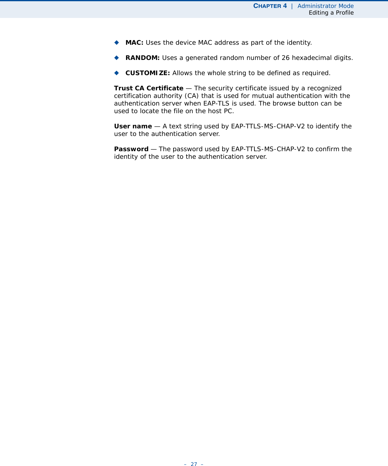CHAPTER 4  |  Administrator ModeEditing a Profile–  27  –◆MAC: Uses the device MAC address as part of the identity.◆RANDOM: Uses a generated random number of 26 hexadecimal digits.◆CUSTOMIZE: Allows the whole string to be defined as required.Trust CA Certificate — The security certificate issued by a recognized certification authority (CA) that is used for mutual authentication with the authentication server when EAP-TLS is used. The browse button can be used to locate the file on the host PC.User name — A text string used by EAP-TTLS-MS-CHAP-V2 to identify the user to the authentication server.Password — The password used by EAP-TTLS-MS-CHAP-V2 to confirm the identity of the user to the authentication server.