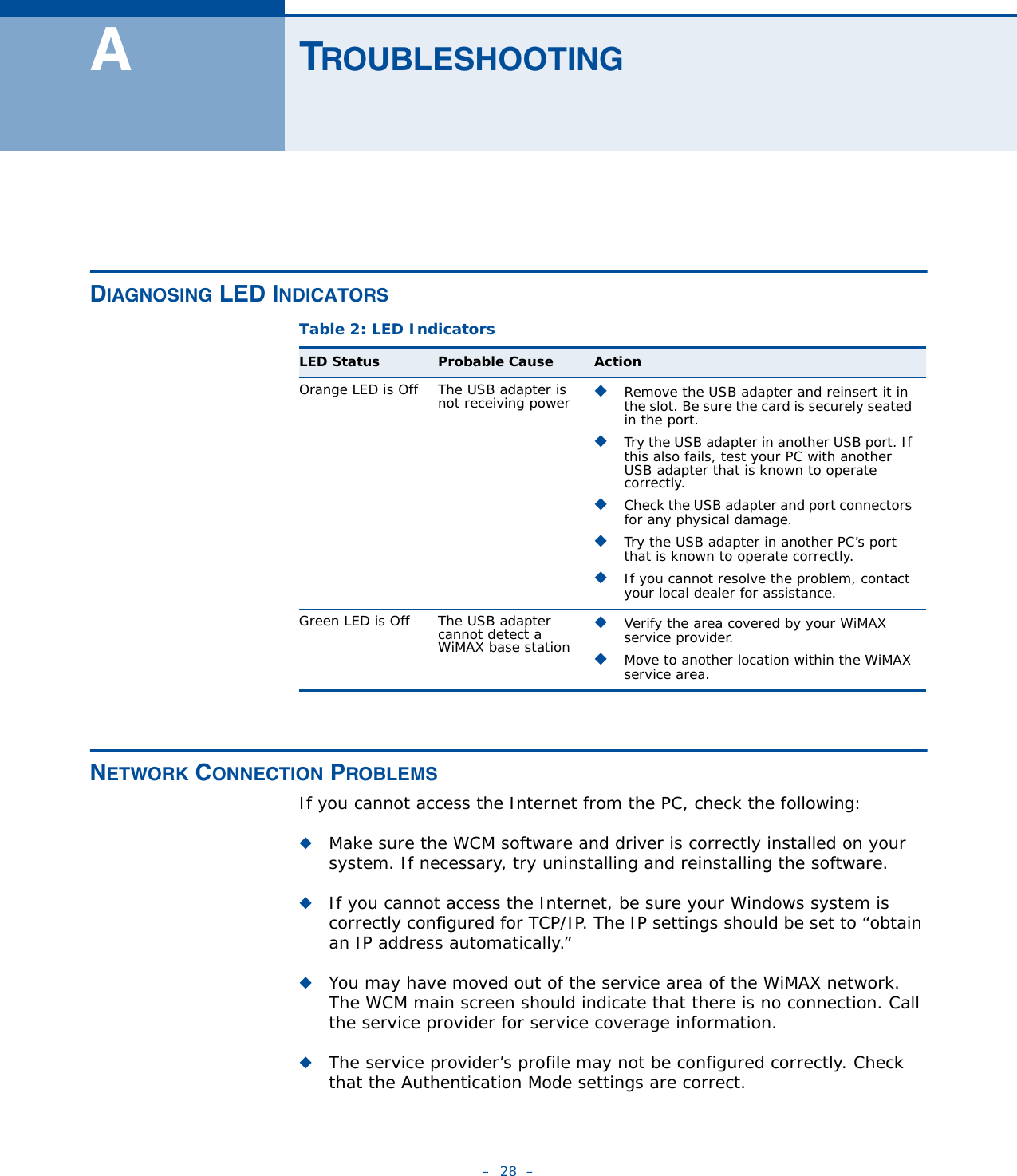 –  28  –ATROUBLESHOOTINGDIAGNOSING LED INDICATORS NETWORK CONNECTION PROBLEMSIf you cannot access the Internet from the PC, check the following:◆Make sure the WCM software and driver is correctly installed on your system. If necessary, try uninstalling and reinstalling the software.◆If you cannot access the Internet, be sure your Windows system is correctly configured for TCP/IP. The IP settings should be set to “obtain an IP address automatically.”◆You may have moved out of the service area of the WiMAX network. The WCM main screen should indicate that there is no connection. Call the service provider for service coverage information.◆The service provider’s profile may not be configured correctly. Check that the Authentication Mode settings are correct.Table 2: LED IndicatorsLED Status Probable Cause ActionOrange LED is Off The USB adapter is not receiving power ◆Remove the USB adapter and reinsert it in the slot. Be sure the card is securely seated in the port.◆Try the USB adapter in another USB port. If this also fails, test your PC with another USB adapter that is known to operate correctly.◆Check the USB adapter and port connectors for any physical damage.◆Try the USB adapter in another PC’s port that is known to operate correctly.◆If you cannot resolve the problem, contact your local dealer for assistance.Green LED is Off The USB adapter cannot detect a WiMAX base station◆Verify the area covered by your WiMAX service provider.◆Move to another location within the WiMAX service area.