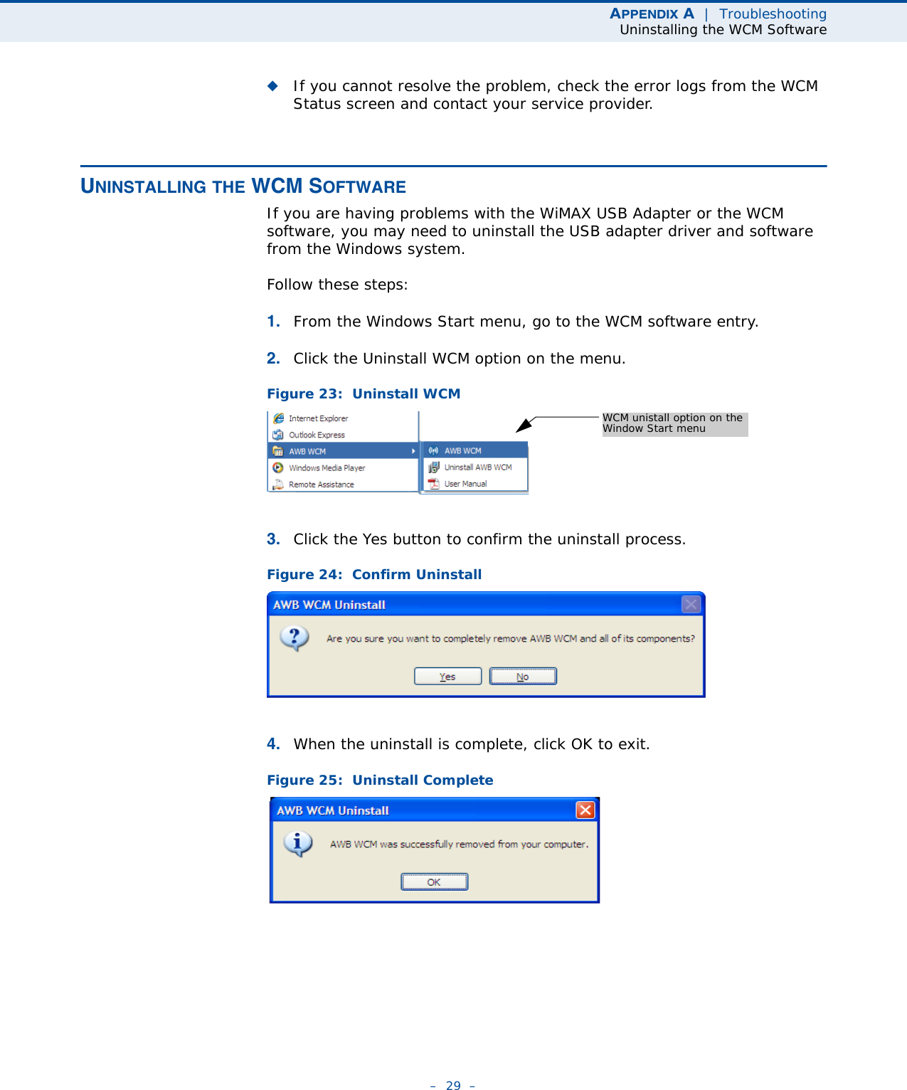 APPENDIX A  |  TroubleshootingUninstalling the WCM Software–  29  –◆If you cannot resolve the problem, check the error logs from the WCM Status screen and contact your service provider.UNINSTALLING THE WCM SOFTWAREIf you are having problems with the WiMAX USB Adapter or the WCM software, you may need to uninstall the USB adapter driver and software from the Windows system.Follow these steps:1. From the Windows Start menu, go to the WCM software entry.2. Click the Uninstall WCM option on the menu.Figure 23:  Uninstall WCM3. Click the Yes button to confirm the uninstall process.Figure 24:  Confirm Uninstall4. When the uninstall is complete, click OK to exit.Figure 25:  Uninstall CompleteWCM unistall option on theWindow Start menu