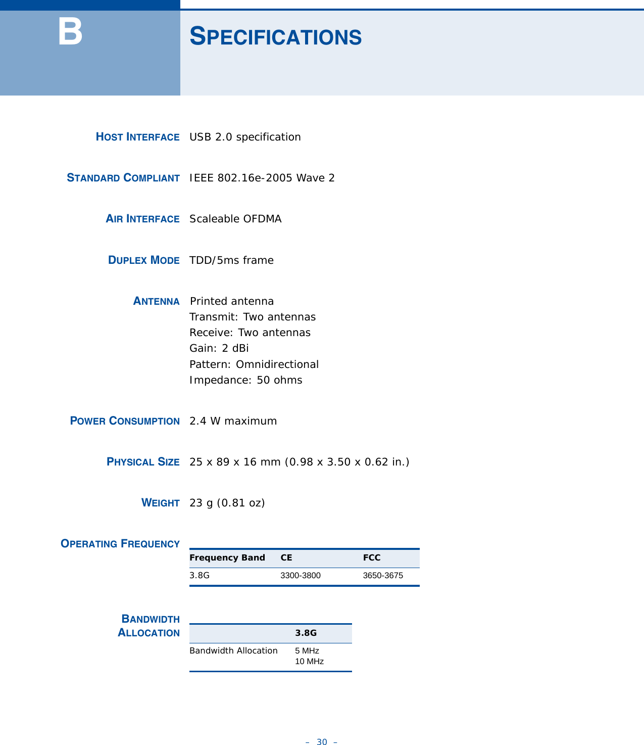 –  30  –BSPECIFICATIONSHOST INTERFACE USB 2.0 specification STANDARD COMPLIANT IEEE 802.16e-2005 Wave 2AIR INTERFACE Scaleable OFDMA DUPLEX MODE TDD/5ms frame ANTENNA    Printed antennaTransmit: Two antennasReceive: Two antennasGain: 2 dBiPattern: Omnidirectional Impedance: 50 ohmsPOWER CONSUMPTION 2.4 W maximumPHYSICAL SIZE 25 x 89 x 16 mm (0.98 x 3.50 x 0.62 in.) WEIGHT 23 g (0.81 oz)OPERATING FREQUENCY  BANDWIDTHALLOCATION Frequency Band CE FCC3.8G 3300-3800 3650-36753.8GBandwidth Allocation 5 MHz10 MHz