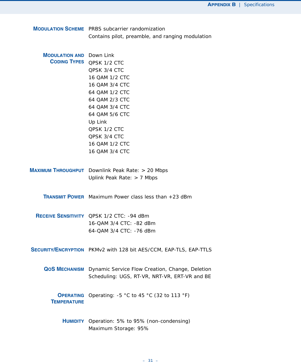 APPENDIX B  |  Specifications–  31  – MODULATION SCHEME PRBS subcarrier randomizationContains pilot, preamble, and ranging modulation MODULATION ANDCODING TYPESDown LinkQPSK 1/2 CTCQPSK 3/4 CTC16 QAM 1/2 CTC16 QAM 3/4 CTC64 QAM 1/2 CTC 64 QAM 2/3 CTC64 QAM 3/4 CTC64 QAM 5/6 CTCUp LinkQPSK 1/2 CTCQPSK 3/4 CTC16 QAM 1/2 CTC16 QAM 3/4 CTCMAXIMUM THROUGHPUT Downlink Peak Rate: &gt; 20 MbpsUplink Peak Rate: &gt; 7 MbpsTRANSMIT POWER Maximum Power class less than +23 dBm RECEIVE SENSITIVITY QPSK 1/2 CTC: -94 dBm16-QAM 3/4 CTC: -82 dBm64-QAM 3/4 CTC: -76 dBmSECURITY/ENCRYPTION PKMv2 with 128 bit AES/CCM, EAP-TLS, EAP-TTLSQOS MECHANISM Dynamic Service Flow Creation, Change, DeletionScheduling: UGS, RT-VR, NRT-VR, ERT-VR and BEOPERATINGTEMPERATUREOperating: -5 °C to 45 °C (32 to 113 °F)HUMIDITY Operation: 5% to 95% (non-condensing)Maximum Storage: 95% 