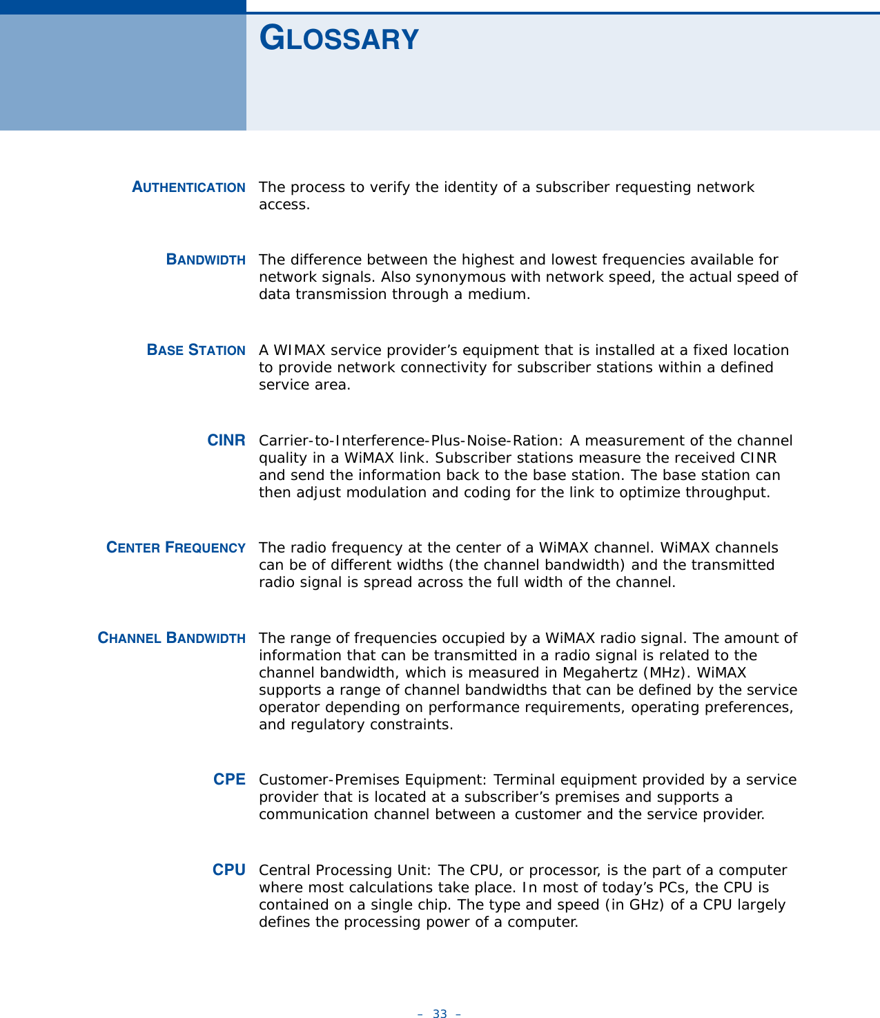 –  33  –GLOSSARYAUTHENTICATION The process to verify the identity of a subscriber requesting network access. BANDWIDTH The difference between the highest and lowest frequencies available for network signals. Also synonymous with network speed, the actual speed of data transmission through a medium.BASE STATION A WIMAX service provider’s equipment that is installed at a fixed location to provide network connectivity for subscriber stations within a defined service area.CINR Carrier-to-Interference-Plus-Noise-Ration: A measurement of the channel quality in a WiMAX link. Subscriber stations measure the received CINR and send the information back to the base station. The base station can then adjust modulation and coding for the link to optimize throughput.CENTER FREQUENCY The radio frequency at the center of a WiMAX channel. WiMAX channels can be of different widths (the channel bandwidth) and the transmitted radio signal is spread across the full width of the channel.CHANNEL BANDWIDTH The range of frequencies occupied by a WiMAX radio signal. The amount of information that can be transmitted in a radio signal is related to the channel bandwidth, which is measured in Megahertz (MHz). WiMAX supports a range of channel bandwidths that can be defined by the service operator depending on performance requirements, operating preferences, and regulatory constraints.CPE Customer-Premises Equipment: Terminal equipment provided by a service provider that is located at a subscriber’s premises and supports a communication channel between a customer and the service provider.CPU Central Processing Unit: The CPU, or processor, is the part of a computer where most calculations take place. In most of today’s PCs, the CPU is contained on a single chip. The type and speed (in GHz) of a CPU largely defines the processing power of a computer.