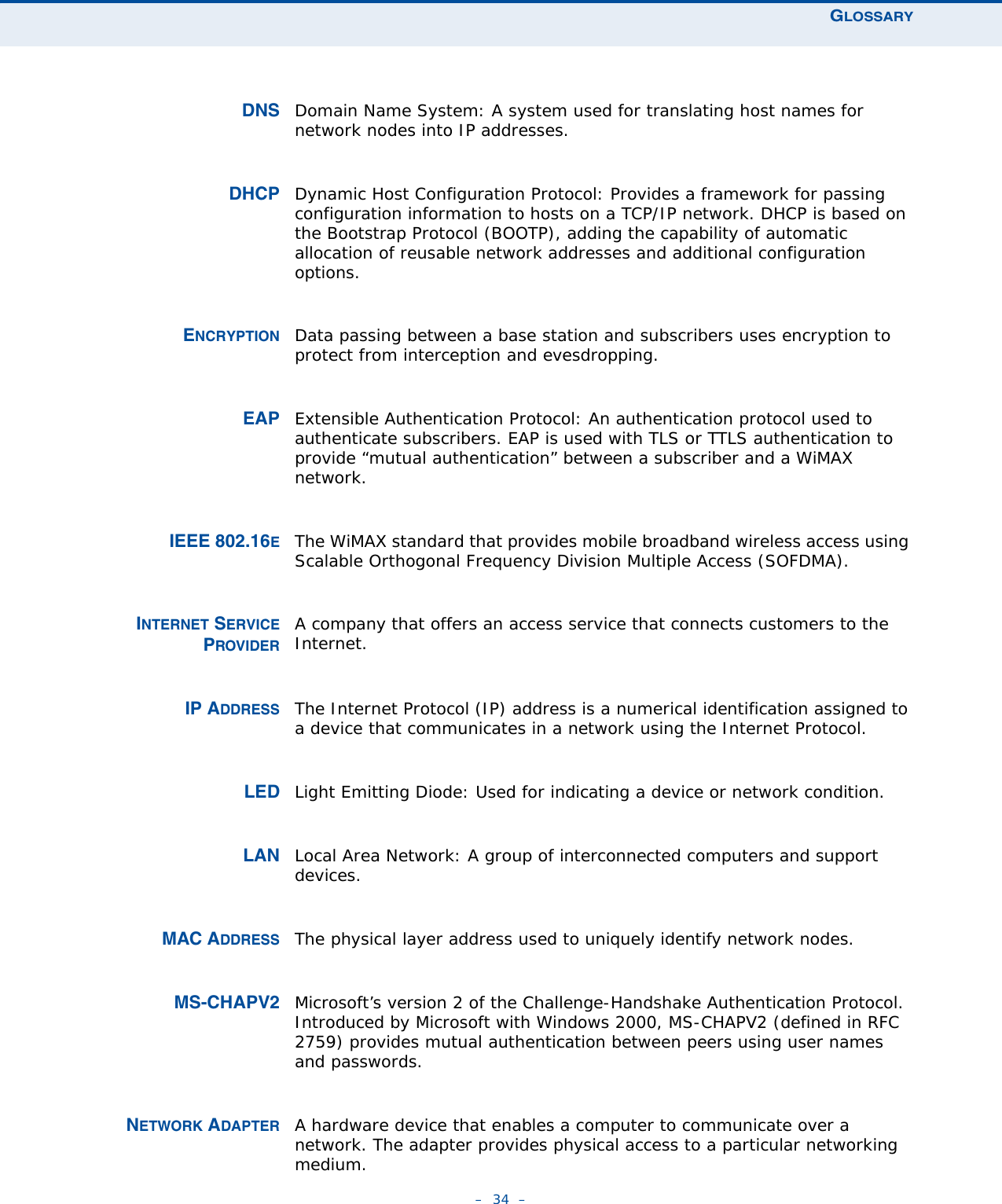 GLOSSARY–  34  –DNS Domain Name System: A system used for translating host names for network nodes into IP addresses.DHCP Dynamic Host Configuration Protocol: Provides a framework for passing configuration information to hosts on a TCP/IP network. DHCP is based on the Bootstrap Protocol (BOOTP), adding the capability of automatic allocation of reusable network addresses and additional configuration options.ENCRYPTION Data passing between a base station and subscribers uses encryption to protect from interception and evesdropping.EAP Extensible Authentication Protocol: An authentication protocol used to authenticate subscribers. EAP is used with TLS or TTLS authentication to provide “mutual authentication” between a subscriber and a WiMAX network.IEEE 802.16EThe WiMAX standard that provides mobile broadband wireless access using Scalable Orthogonal Frequency Division Multiple Access (SOFDMA).INTERNET SERVICEPROVIDERA company that offers an access service that connects customers to the Internet.IP ADDRESS The Internet Protocol (IP) address is a numerical identification assigned to a device that communicates in a network using the Internet Protocol. LED Light Emitting Diode: Used for indicating a device or network condition.LAN Local Area Network: A group of interconnected computers and support devices.MAC ADDRESS The physical layer address used to uniquely identify network nodes. MS-CHAPV2 Microsoft’s version 2 of the Challenge-Handshake Authentication Protocol. Introduced by Microsoft with Windows 2000, MS-CHAPV2 (defined in RFC 2759) provides mutual authentication between peers using user names and passwords.NETWORK ADAPTER A hardware device that enables a computer to communicate over a network. The adapter provides physical access to a particular networking medium.